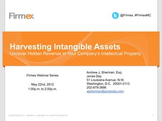@Firmex, #FirmexMC




Harvesting Intangible Assets
Uncover Hidden Revenue in Your Company’s Intellectual Property



                                                          Andrew J. Sherman, Esq.
                Firmex Webinar Series                     Jones Day
                                                          51 Louisiana Avenue, N.W.
                    May 22nd, 2012                        Washington, D.C. 20001-2113
                  1:00p.m. to 2:00p.m.                    202-879-3686
                                                          ajsherman@jonesday.com




©COPYRIGHT 2011. ANDREW J. SHERMAN. ALL RIGHTS RESERVED                                             1
 