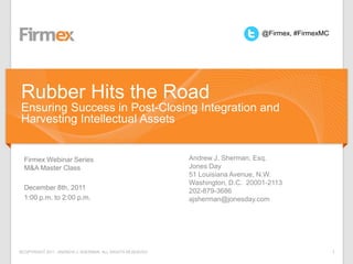 @Firmex, #FirmexMC




Rubber Hits the Road
Ensuring Success in Post-Closing Integration and
Harvesting Intellectual Assets


  Firmex Webinar Series                                   Andrew J. Sherman, Esq.
  M&A Master Class                                        Jones Day
                                                          51 Louisiana Avenue, N.W.
                                                          Washington, D.C. 20001-2113
  December 8th, 2011                                      202-879-3686
  1:00 p.m. to 2:00 p.m.                                  ajsherman@jonesday.com




©COPYRIGHT 2011. ANDREW J. SHERMAN. ALL RIGHTS RESERVED                                             1
 