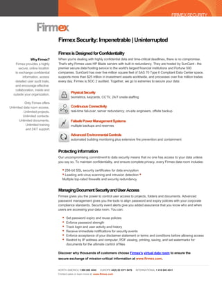 FIRMEX SECURITY




                                 Firmex Security: Impenetrable | Uninterrupted

                                 Firmex is Designed for Confidentiality
              Why Firmex?        When you're dealing with highly confidential data and time-critical deadlines, there is no compromise.
   Firmex provides a highly      That's why Firmex uses HP Blade servers with built in redundancy. They are hosted by SunGard - the
     secure, online location     premier secure data hosting service to the world's largest financial institutions and Fortune 500
   to exchange confidential      companies. SunGard has over five million square feet of SAS 70 Type II Compliant Data Center space,
        information, access      supports more than $25 trillion in investment assets worldwide, and processes over five million trades
   detailed user audit trails,   every day. Firmex is SOC 2 audited. Together, we go to extremes to secure your data:
   and encourage effective
   collaboration, inside and
  outside your organization.
                                           Physical Security
                                           biometrics, keycards, CCTV, 24/7 onsite staffing
           Only Firmex offers
Unlimited data room access.                Continuous Connectivity
          Unlimited projects.              real-time fail-over, server redundancy, on-site engineers, offsite backup
         Unlimited contacts.
       Unlimited documents.                Failsafe Power Management Systems
           Unlimited training              multiple backups and reserves
           and 24/7 support.
                                           Advanced Environmental Controls
                                           automated building monitoring plus extensive fire prevention and containment


                                 Protecting Information
                                 Our uncompromising commitment to data security means that no one has access to your data unless
                                 you say so. To maintain confidentiality, and ensure complete privacy, every Firmex data room includes:

                                    • 256-bit SSL security certificates for data encryption
                                    • Leading anti-virus scanning and intrusion detection •
                                    Multiple top-rated firewalls and security redundancy


                                 Managing Document Security and User Access
                                 Firmex gives you the power to control user access to projects, folders and documents. Advanced
                                 password management gives you the tools to align password and expiry policies with your corporate
                                 compliance standards. Security event alerts give you added assurance that you know who and when
                                 users are accessing your data room. You can:

                                    •   Set password expiry and reuse policies
                                    •   Enforce password strength
                                    •   Track login and user activity and history
                                    •   Receive immediate notifications for security events
                                    •   Enforce acceptance of your disclaimer statement or terms and conditions before allowing access
                                    •   Restrict by IP address and computer, PDF viewing, printing, saving, and set watermarks for
                                        documents for the ultimate control of files

                                 Discover why thousands of customers choose Firmex's virtual data room to ensure the
                                 secure exchange of mission-critical information at www.firmex.com.


                                 NORTH AMERICA 1 888 688 4042       EUROPE 44(0) 20 3371 8476   INTERNATIONAL 1 416 840 4241
                                 Contact sales or learn more at: www.firmex.com
 