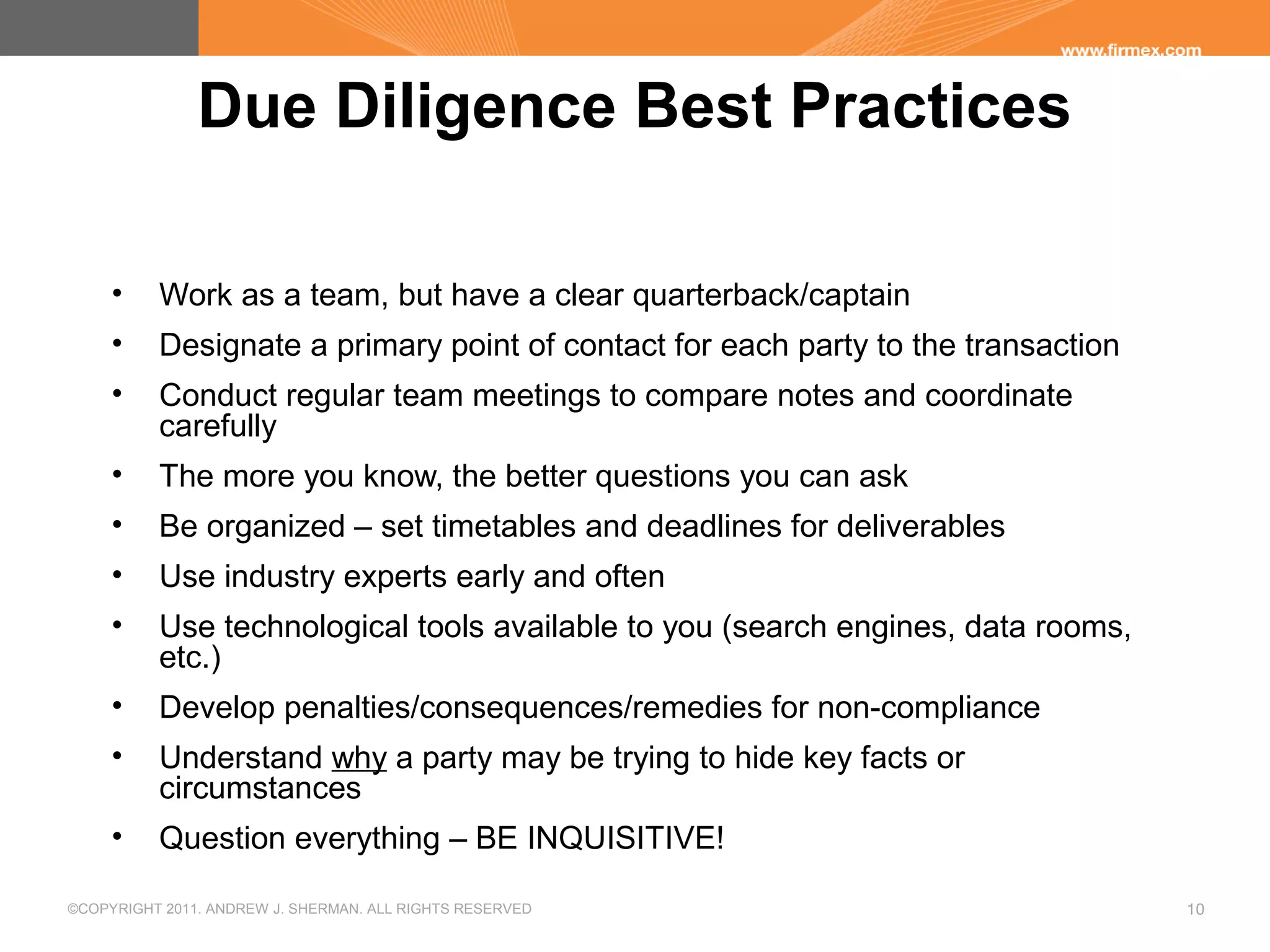 ©COPYRIGHT 2011. ANDREW J. SHERMAN. ALL RIGHTS RESERVED 10
Due Diligence Best Practices
• Work as a team, but have a clear quarterback/captain
• Designate a primary point of contact for each party to the transaction
• Conduct regular team meetings to compare notes and coordinate
carefully
• The more you know, the better questions you can ask
• Be organized – set timetables and deadlines for deliverables
• Use industry experts early and often
• Use technological tools available to you (search engines, data rooms,
etc.)
• Develop penalties/consequences/remedies for non-compliance
• Understand why a party may be trying to hide key facts or
circumstances
• Question everything – BE INQUISITIVE!
 