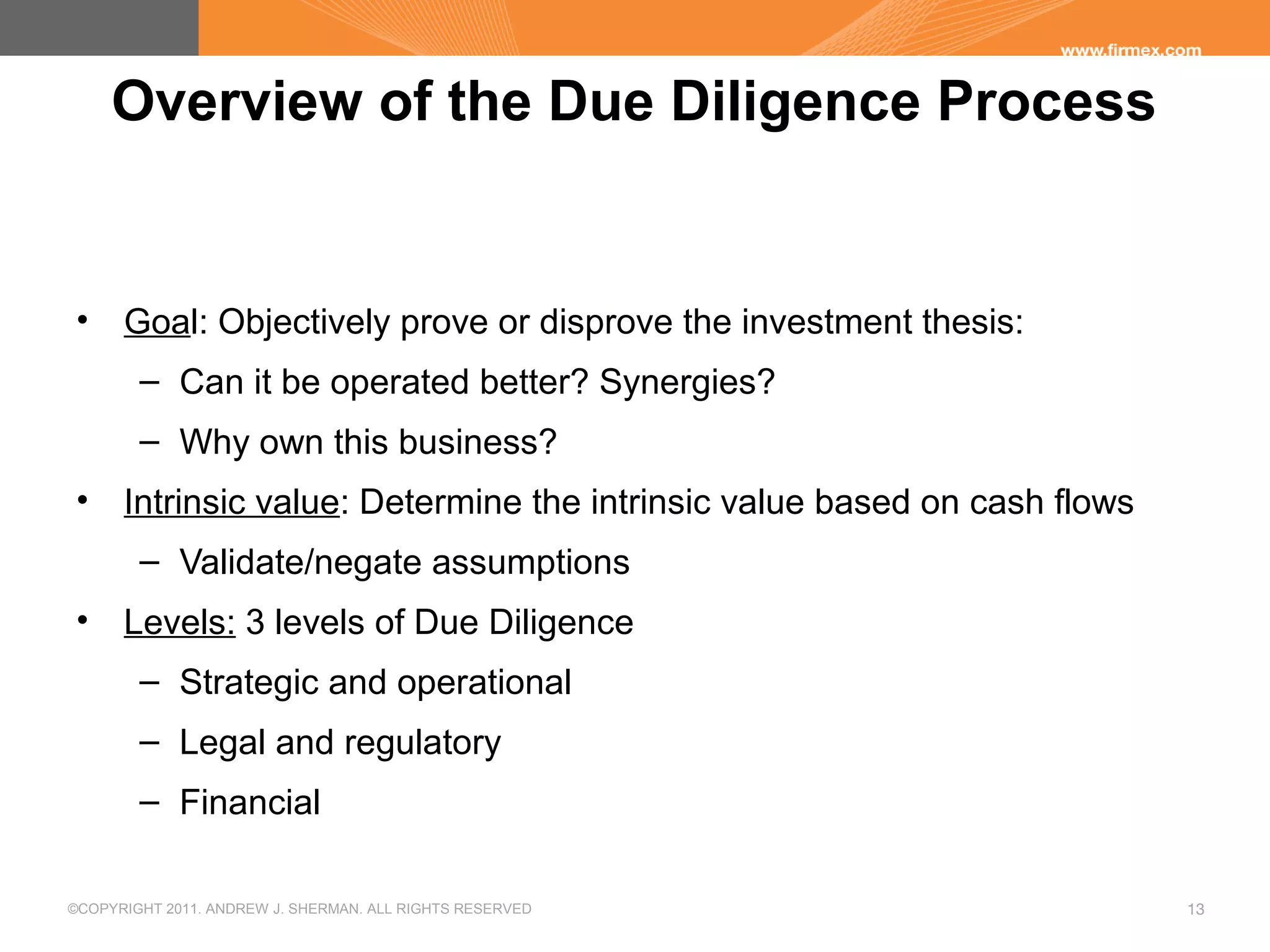 ©COPYRIGHT 2011. ANDREW J. SHERMAN. ALL RIGHTS RESERVED 13
Overview of the Due Diligence Process
• Goal: Objectively prove or disprove the investment thesis:
– Can it be operated better? Synergies?
– Why own this business?
• Intrinsic value: Determine the intrinsic value based on cash flows
– Validate/negate assumptions
• Levels: 3 levels of Due Diligence
– Strategic and operational
– Legal and regulatory
– Financial
 