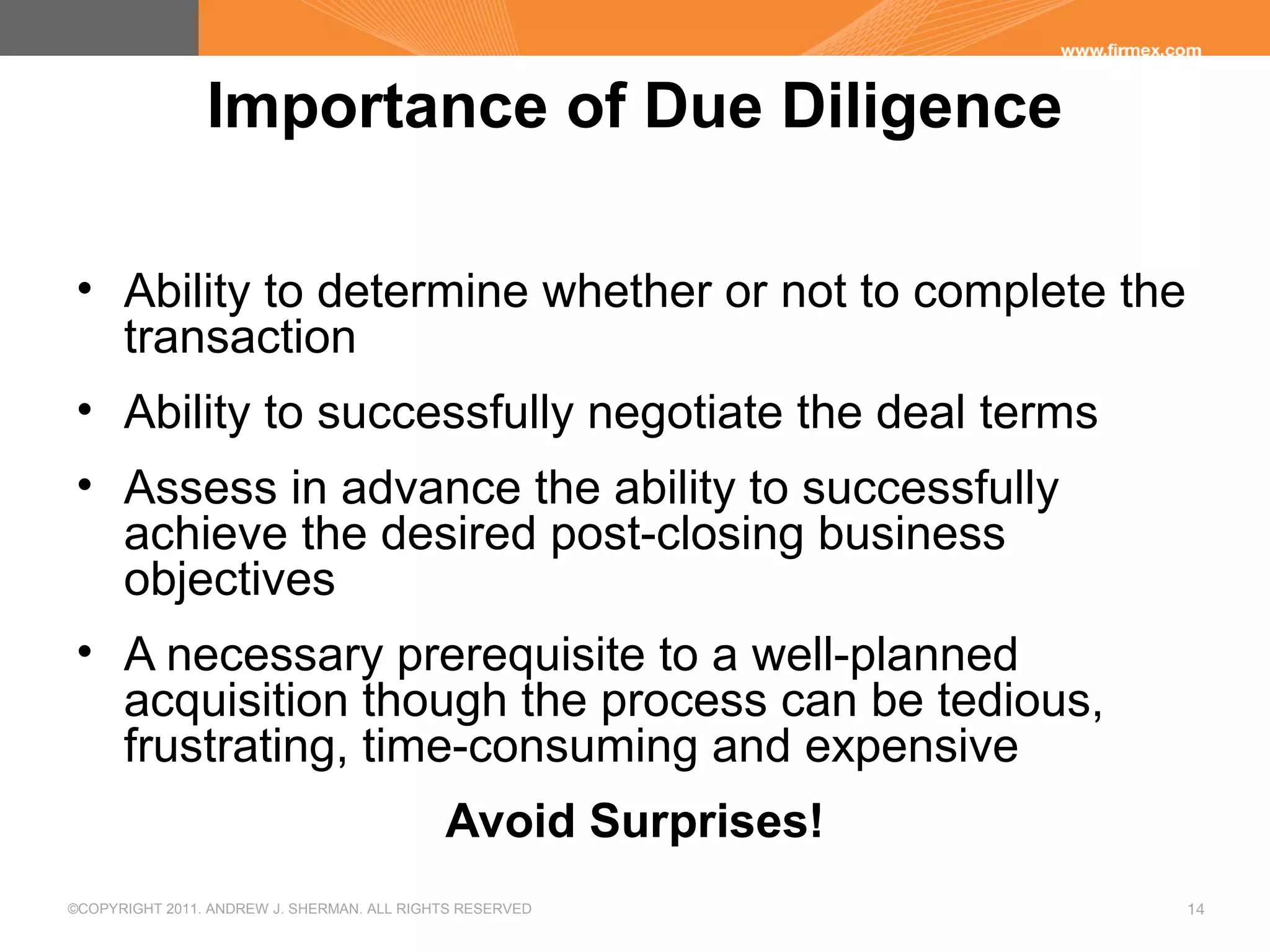 ©COPYRIGHT 2011. ANDREW J. SHERMAN. ALL RIGHTS RESERVED 14
Importance of Due Diligence
• Ability to determine whether or not to complete the
transaction
• Ability to successfully negotiate the deal terms
• Assess in advance the ability to successfully
achieve the desired post-closing business
objectives
• A necessary prerequisite to a well-planned
acquisition though the process can be tedious,
frustrating, time-consuming and expensive
Avoid Surprises!
 