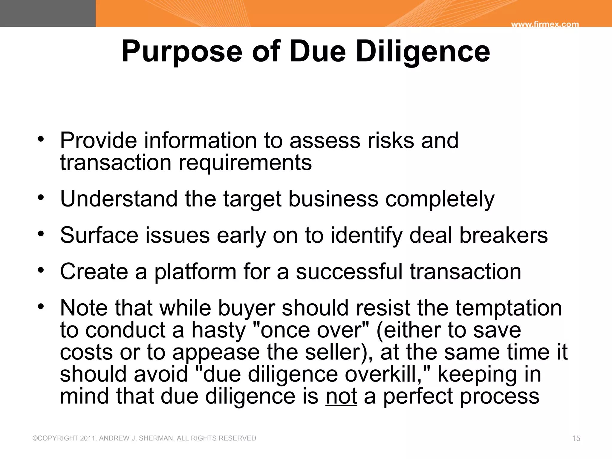 ©COPYRIGHT 2011. ANDREW J. SHERMAN. ALL RIGHTS RESERVED 15
Purpose of Due Diligence
• Provide information to assess risks and
transaction requirements
• Understand the target business completely
• Surface issues early on to identify deal breakers
• Create a platform for a successful transaction
• Note that while buyer should resist the temptation
to conduct a hasty "once over" (either to save
costs or to appease the seller), at the same time it
should avoid "due diligence overkill," keeping in
mind that due diligence is not a perfect process
 