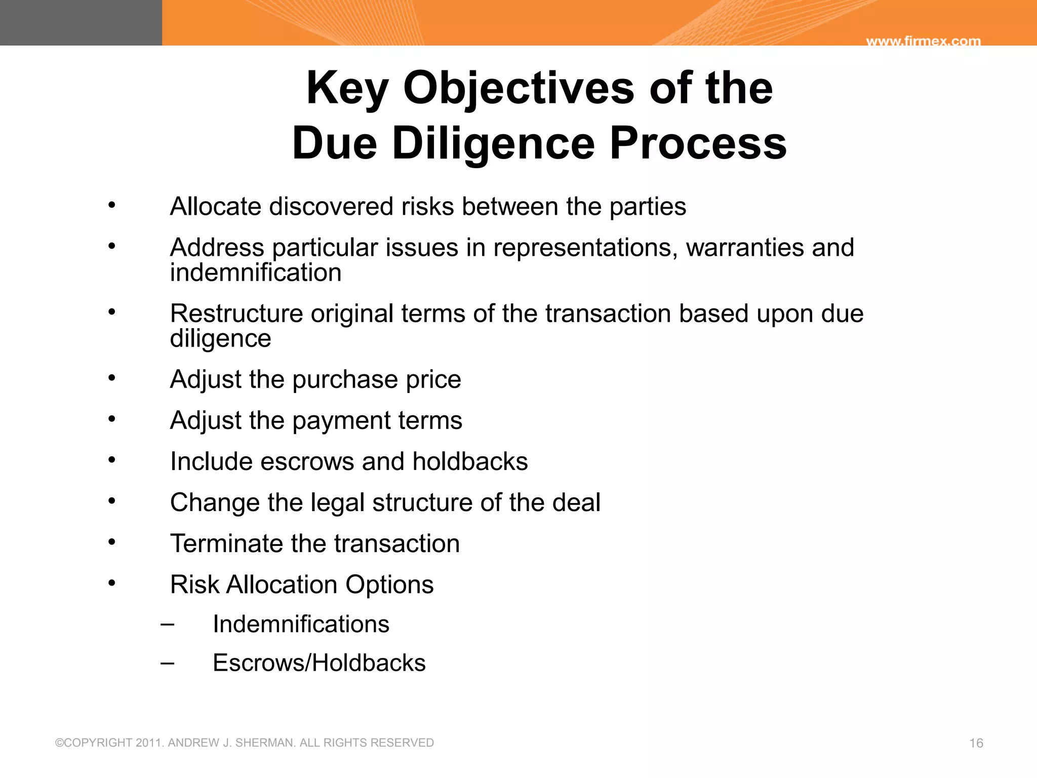 ©COPYRIGHT 2011. ANDREW J. SHERMAN. ALL RIGHTS RESERVED 16
Key Objectives of the
Due Diligence Process
• Allocate discovered risks between the parties
• Address particular issues in representations, warranties and
indemnification
• Restructure original terms of the transaction based upon due
diligence
• Adjust the purchase price
• Adjust the payment terms
• Include escrows and holdbacks
• Change the legal structure of the deal
• Terminate the transaction
• Risk Allocation Options
– Indemnifications
– Escrows/Holdbacks
 