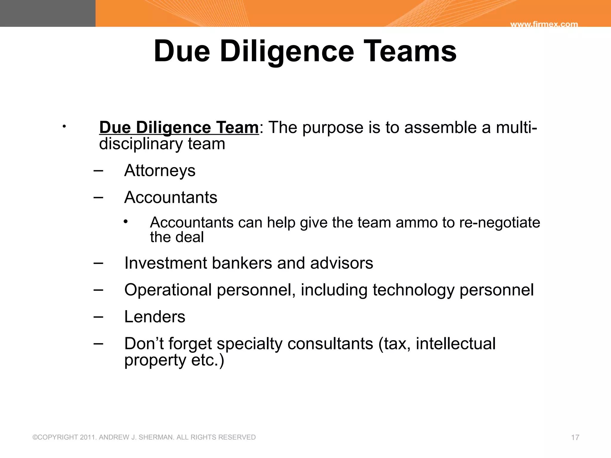 ©COPYRIGHT 2011. ANDREW J. SHERMAN. ALL RIGHTS RESERVED 17
Due Diligence Teams
• Due Diligence Team: The purpose is to assemble a multi-
disciplinary team
– Attorneys
– Accountants
• Accountants can help give the team ammo to re-negotiate
the deal
– Investment bankers and advisors
– Operational personnel, including technology personnel
– Lenders
– Don’t forget specialty consultants (tax, intellectual
property etc.)
 