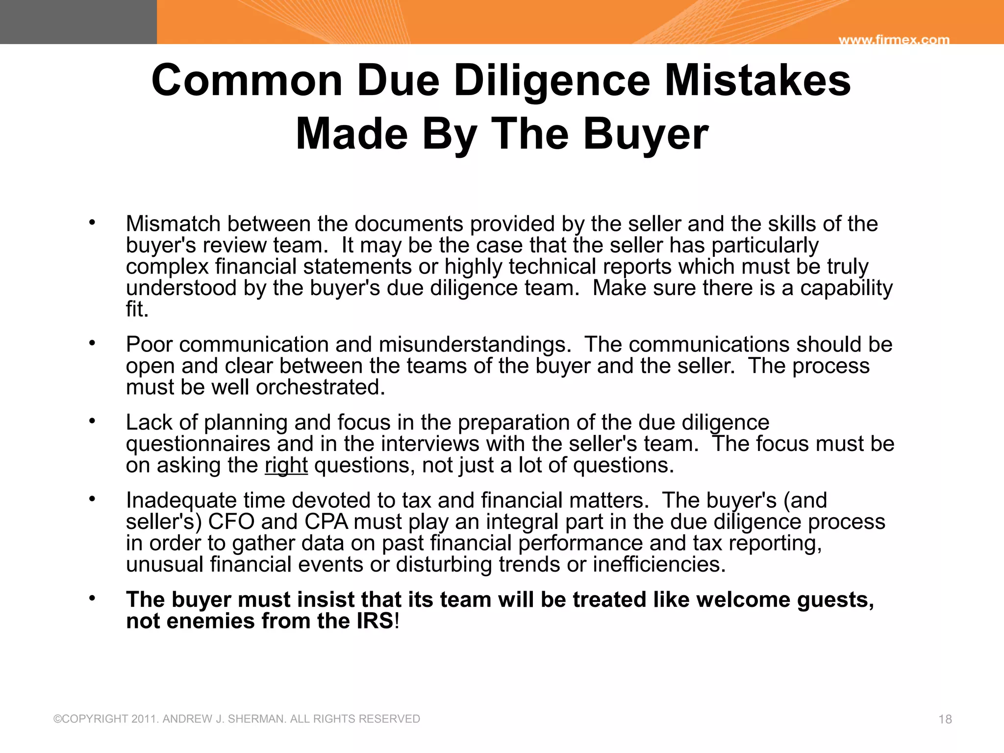 ©COPYRIGHT 2011. ANDREW J. SHERMAN. ALL RIGHTS RESERVED 18
Common Due Diligence Mistakes
Made By The Buyer
• Mismatch between the documents provided by the seller and the skills of the
buyer's review team. It may be the case that the seller has particularly
complex financial statements or highly technical reports which must be truly
understood by the buyer's due diligence team. Make sure there is a capability
fit.
• Poor communication and misunderstandings. The communications should be
open and clear between the teams of the buyer and the seller. The process
must be well orchestrated.
• Lack of planning and focus in the preparation of the due diligence
questionnaires and in the interviews with the seller's team. The focus must be
on asking the right questions, not just a lot of questions.
• Inadequate time devoted to tax and financial matters. The buyer's (and
seller's) CFO and CPA must play an integral part in the due diligence process
in order to gather data on past financial performance and tax reporting,
unusual financial events or disturbing trends or inefficiencies.
• The buyer must insist that its team will be treated like welcome guests,
not enemies from the IRS!
 