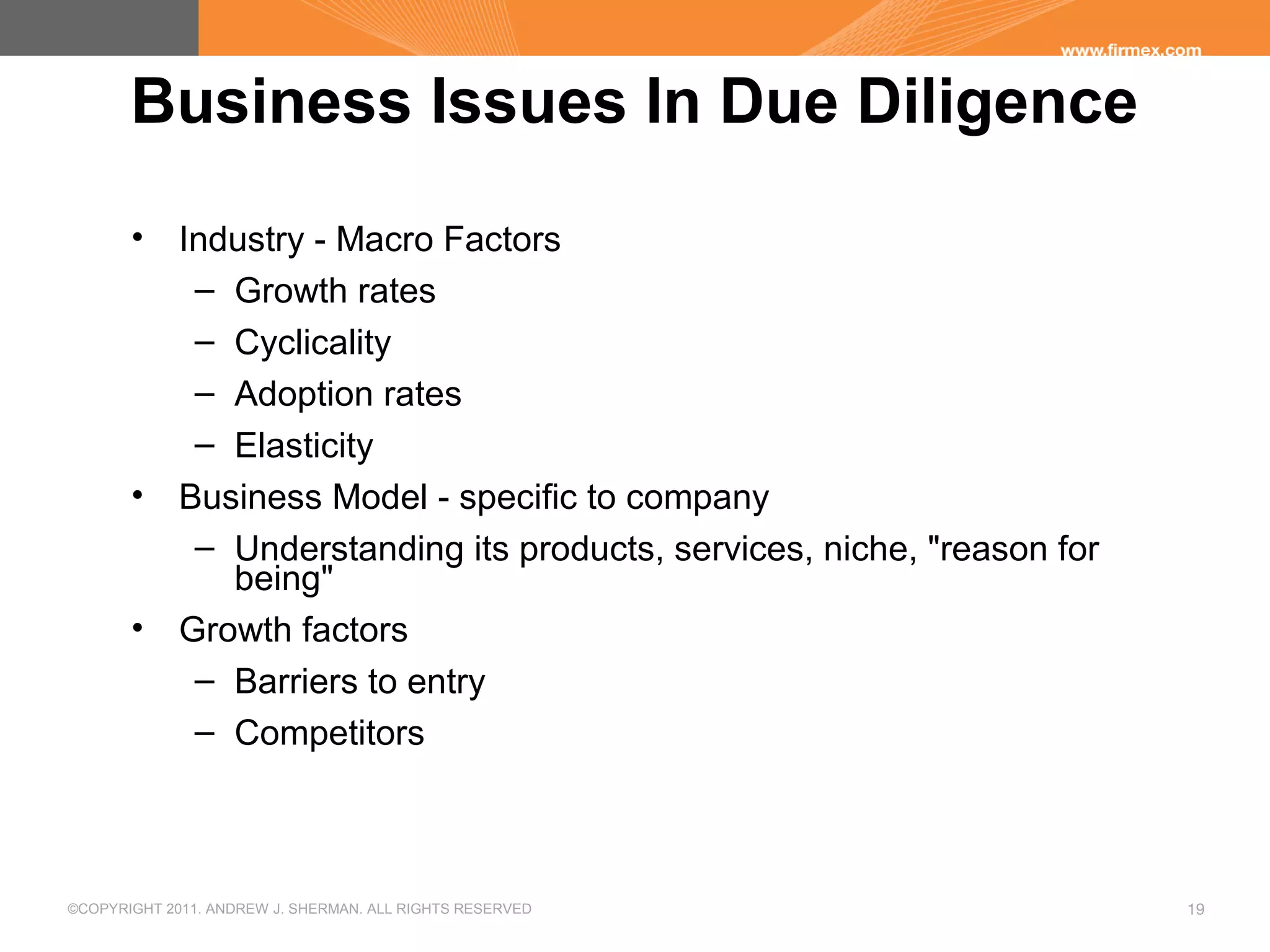©COPYRIGHT 2011. ANDREW J. SHERMAN. ALL RIGHTS RESERVED 19
Business Issues In Due Diligence
• Industry - Macro Factors
– Growth rates
– Cyclicality
– Adoption rates
– Elasticity
• Business Model - specific to company
– Understanding its products, services, niche, "reason for
being"
• Growth factors
– Barriers to entry
– Competitors
 