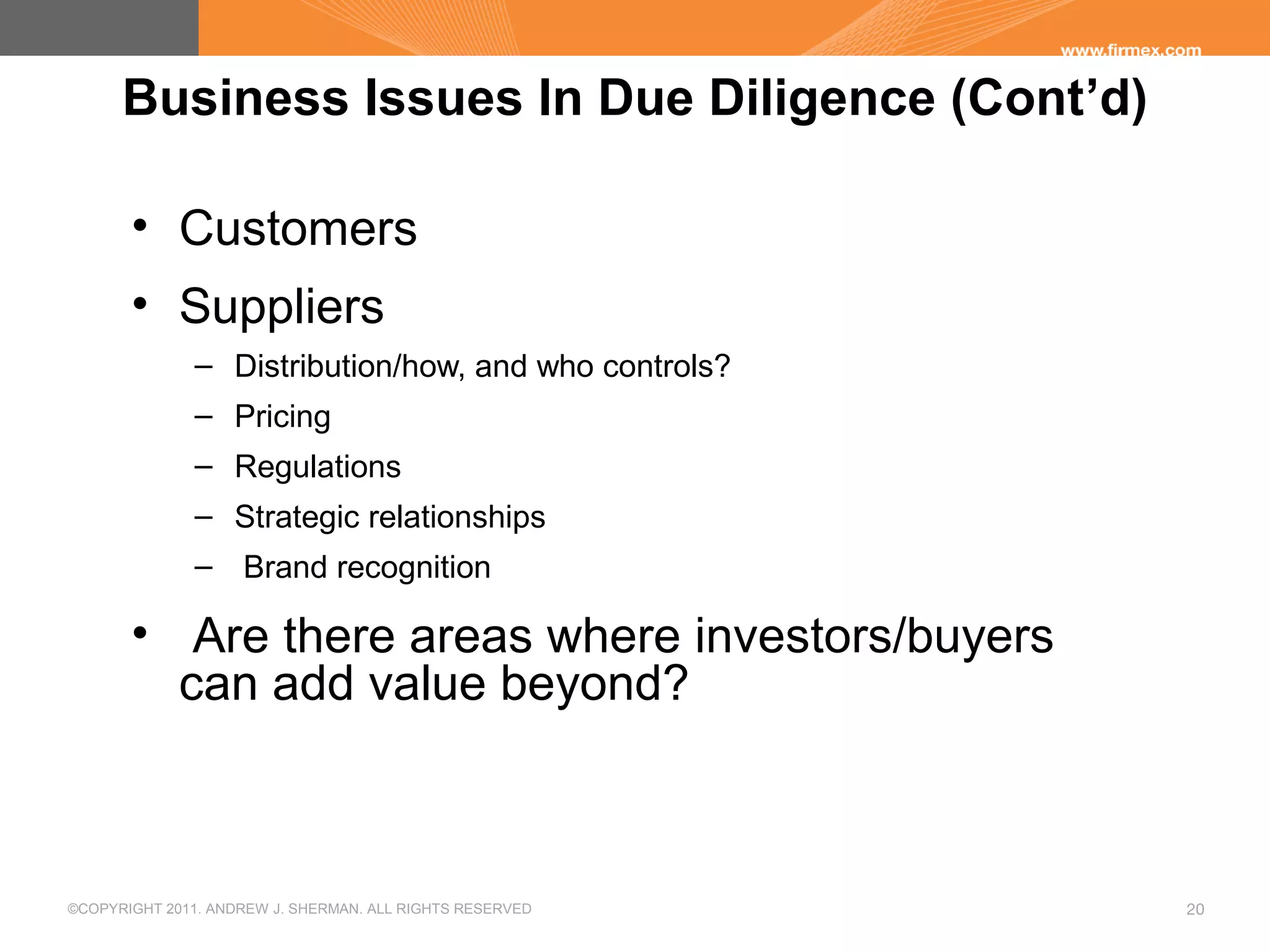 ©COPYRIGHT 2011. ANDREW J. SHERMAN. ALL RIGHTS RESERVED 20
Business Issues In Due Diligence (Cont’d)
• Customers
• Suppliers
– Distribution/how, and who controls?
– Pricing
– Regulations
– Strategic relationships
– Brand recognition
• Are there areas where investors/buyers
can add value beyond?
 
