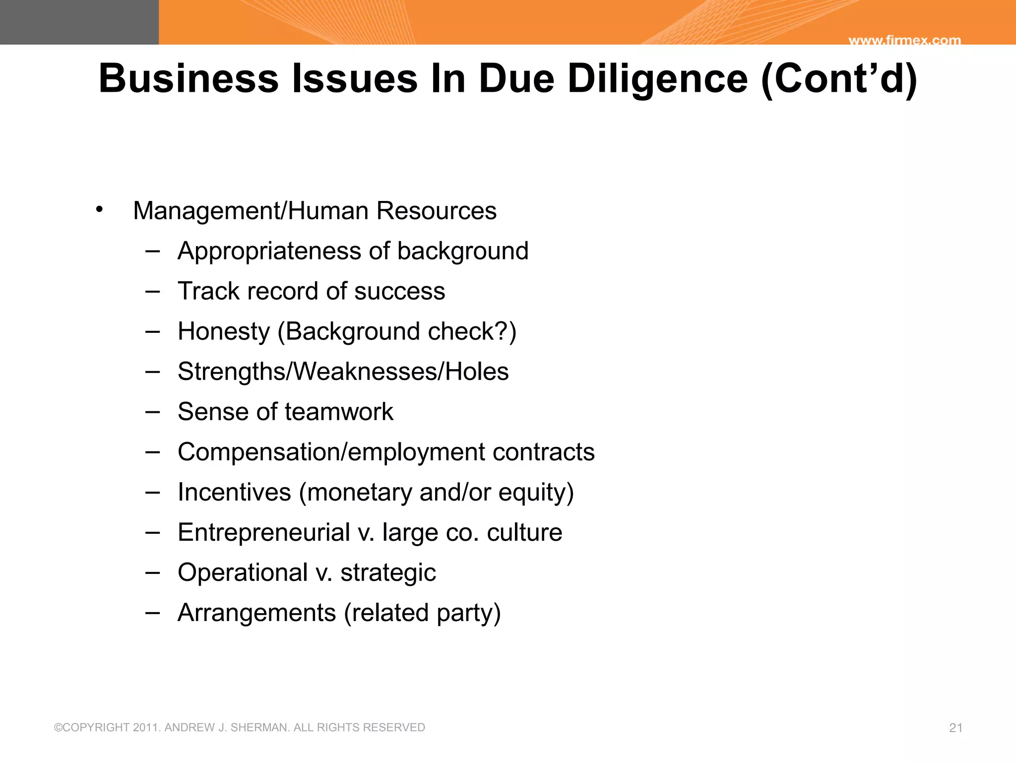 ©COPYRIGHT 2011. ANDREW J. SHERMAN. ALL RIGHTS RESERVED 21
Business Issues In Due Diligence (Cont’d)
• Management/Human Resources
– Appropriateness of background
– Track record of success
– Honesty (Background check?)
– Strengths/Weaknesses/Holes
– Sense of teamwork
– Compensation/employment contracts
– Incentives (monetary and/or equity)
– Entrepreneurial v. large co. culture
– Operational v. strategic
– Arrangements (related party)
 
