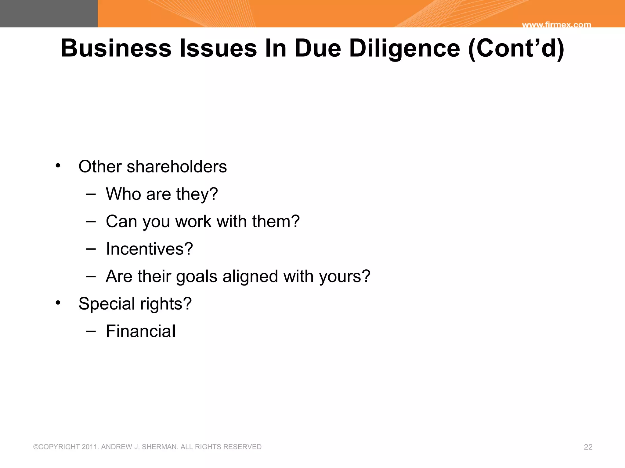©COPYRIGHT 2011. ANDREW J. SHERMAN. ALL RIGHTS RESERVED 22
Business Issues In Due Diligence (Cont’d)
• Other shareholders
– Who are they?
– Can you work with them?
– Incentives?
– Are their goals aligned with yours?
• Special rights?
– Financial
 