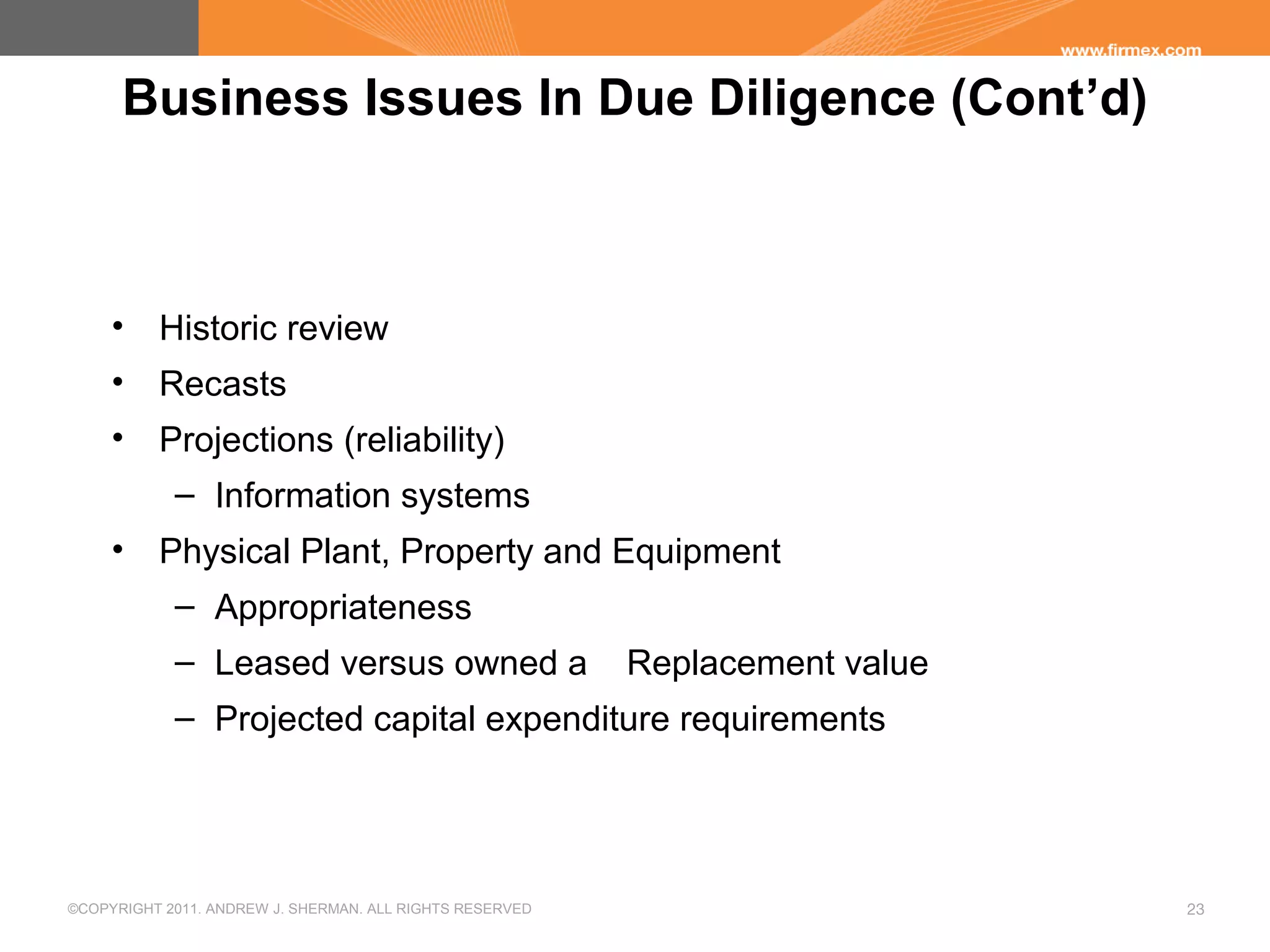 ©COPYRIGHT 2011. ANDREW J. SHERMAN. ALL RIGHTS RESERVED 23
Business Issues In Due Diligence (Cont’d)
• Historic review
• Recasts
• Projections (reliability)
– Information systems
• Physical Plant, Property and Equipment
– Appropriateness
– Leased versus owned a Replacement value
– Projected capital expenditure requirements
 