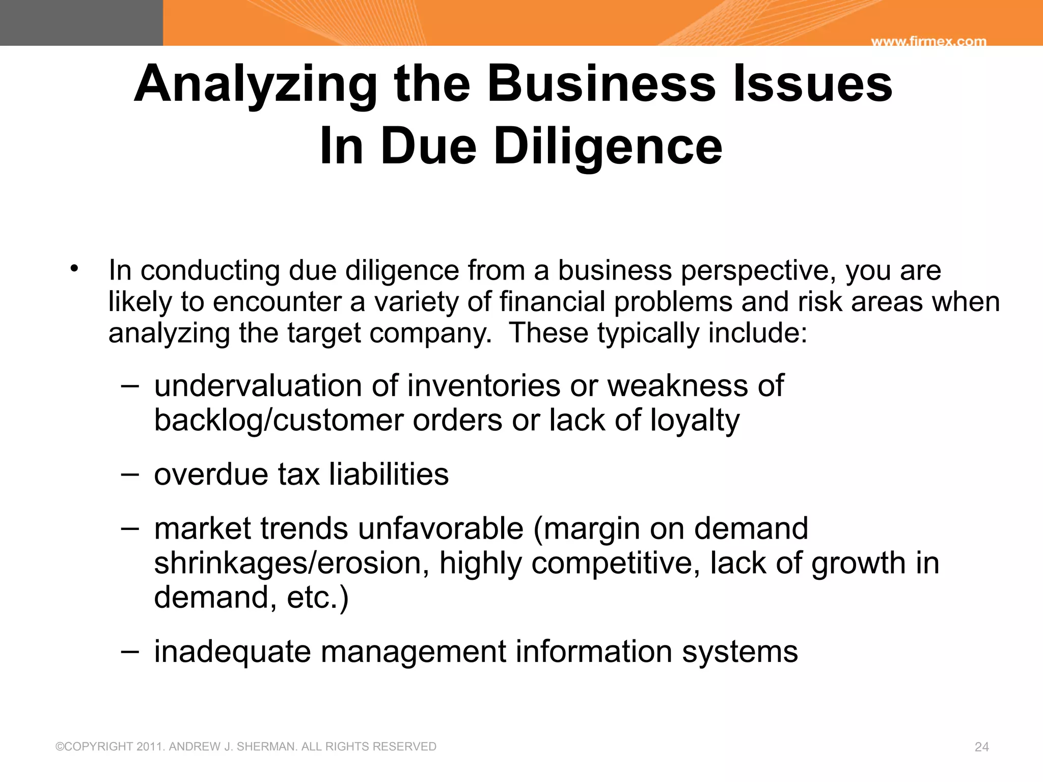 ©COPYRIGHT 2011. ANDREW J. SHERMAN. ALL RIGHTS RESERVED 24
Analyzing the Business Issues
In Due Diligence
• In conducting due diligence from a business perspective, you are
likely to encounter a variety of financial problems and risk areas when
analyzing the target company. These typically include:
– undervaluation of inventories or weakness of
backlog/customer orders or lack of loyalty
– overdue tax liabilities
– market trends unfavorable (margin on demand
shrinkages/erosion, highly competitive, lack of growth in
demand, etc.)
– inadequate management information systems
 