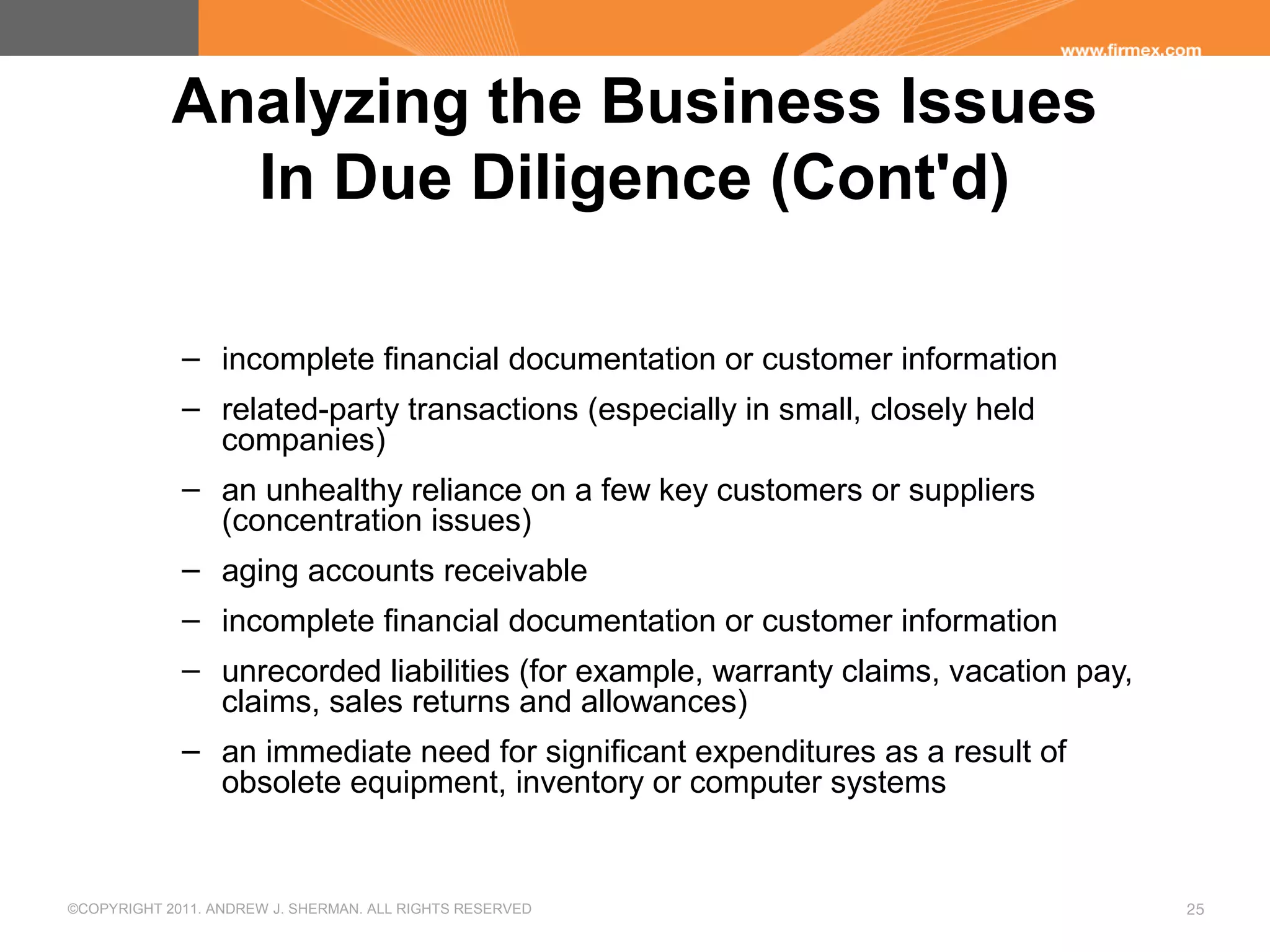 ©COPYRIGHT 2011. ANDREW J. SHERMAN. ALL RIGHTS RESERVED 25
Analyzing the Business Issues
In Due Diligence (Cont'd)
– incomplete financial documentation or customer information
– related-party transactions (especially in small, closely held
companies)
– an unhealthy reliance on a few key customers or suppliers
(concentration issues)
– aging accounts receivable
– incomplete financial documentation or customer information
– unrecorded liabilities (for example, warranty claims, vacation pay,
claims, sales returns and allowances)
– an immediate need for significant expenditures as a result of
obsolete equipment, inventory or computer systems
 