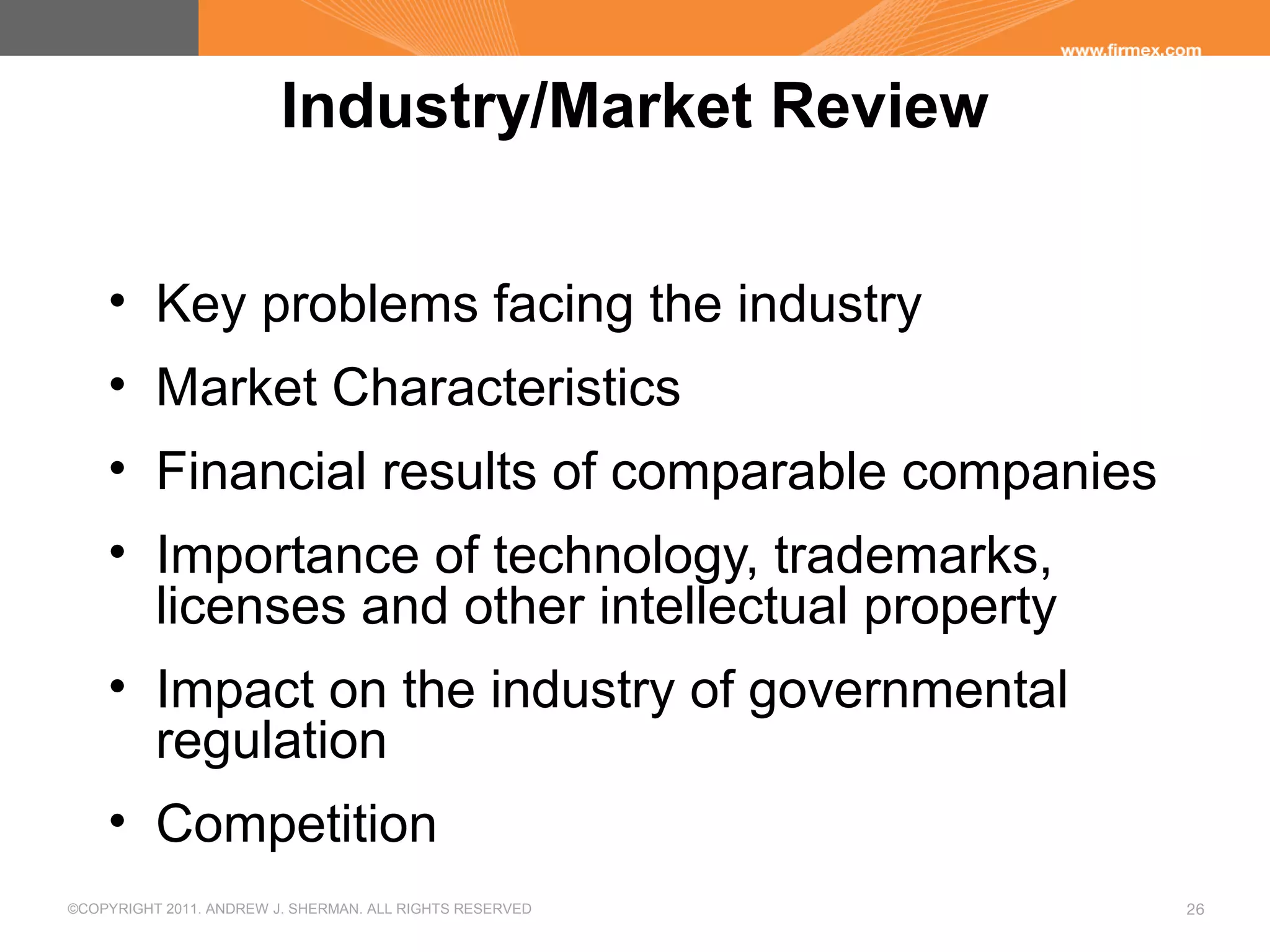 ©COPYRIGHT 2011. ANDREW J. SHERMAN. ALL RIGHTS RESERVED 26
Industry/Market Review
• Key problems facing the industry
• Market Characteristics
• Financial results of comparable companies
• Importance of technology, trademarks,
licenses and other intellectual property
• Impact on the industry of governmental
regulation
• Competition
 