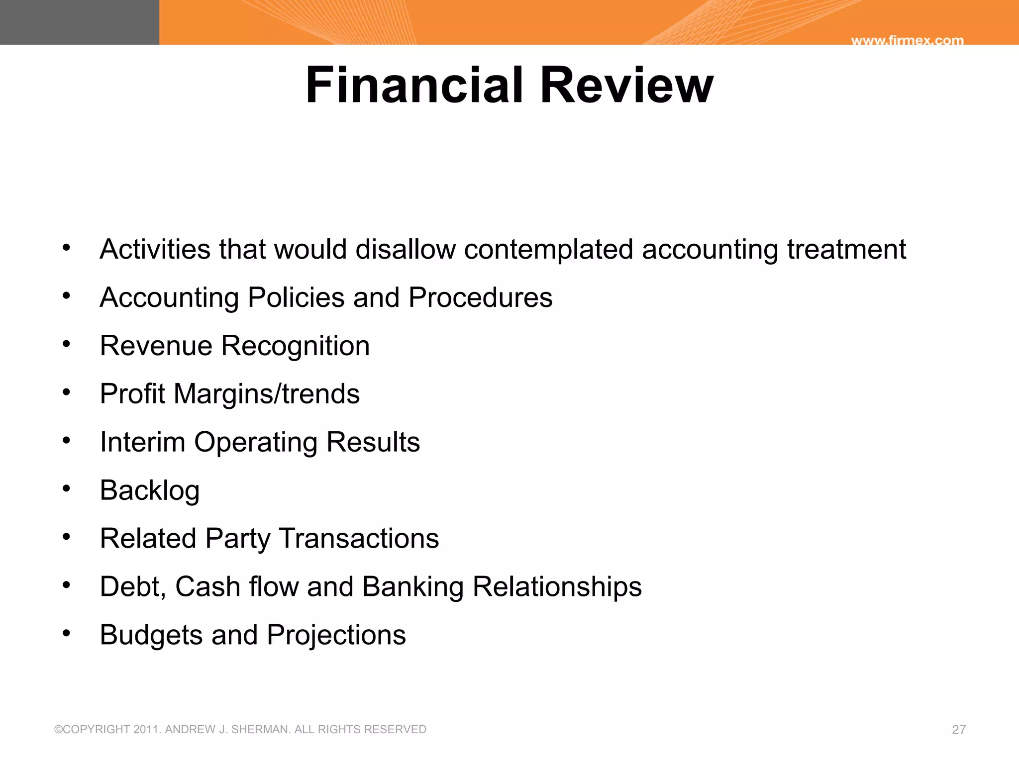 ©COPYRIGHT 2011. ANDREW J. SHERMAN. ALL RIGHTS RESERVED 27
Financial Review
• Activities that would disallow contemplated accounting treatment
• Accounting Policies and Procedures
• Revenue Recognition
• Profit Margins/trends
• Interim Operating Results
• Backlog
• Related Party Transactions
• Debt, Cash flow and Banking Relationships
• Budgets and Projections
 