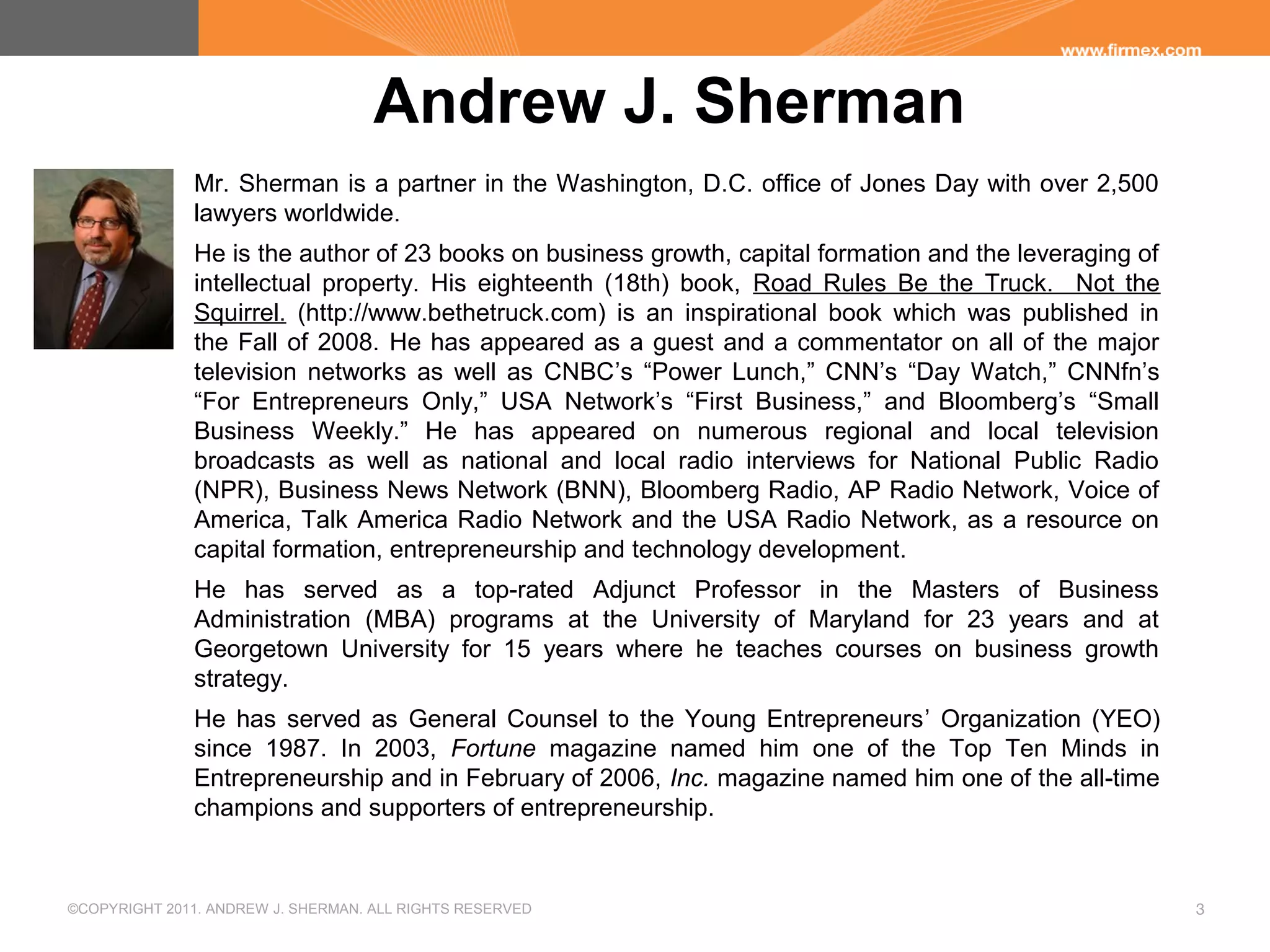 ©COPYRIGHT 2011. ANDREW J. SHERMAN. ALL RIGHTS RESERVED 3
Andrew J. Sherman
Mr. Sherman is a partner in the Washington, D.C. office of Jones Day with over 2,500
lawyers worldwide.
He is the author of 23 books on business growth, capital formation and the leveraging of
intellectual property. His eighteenth (18th) book, Road Rules Be the Truck. Not the
Squirrel. (http://www.bethetruck.com) is an inspirational book which was published in
the Fall of 2008. He has appeared as a guest and a commentator on all of the major
television networks as well as CNBC’s “Power Lunch,” CNN’s “Day Watch,” CNNfn’s
“For Entrepreneurs Only,” USA Network’s “First Business,” and Bloomberg’s “Small
Business Weekly.” He has appeared on numerous regional and local television
broadcasts as well as national and local radio interviews for National Public Radio
(NPR), Business News Network (BNN), Bloomberg Radio, AP Radio Network, Voice of
America, Talk America Radio Network and the USA Radio Network, as a resource on
capital formation, entrepreneurship and technology development.
He has served as a top-rated Adjunct Professor in the Masters of Business
Administration (MBA) programs at the University of Maryland for 23 years and at
Georgetown University for 15 years where he teaches courses on business growth
strategy.
He has served as General Counsel to the Young Entrepreneurs’ Organization (YEO)
since 1987. In 2003, Fortune magazine named him one of the Top Ten Minds in
Entrepreneurship and in February of 2006, Inc. magazine named him one of the all-time
champions and supporters of entrepreneurship.
 