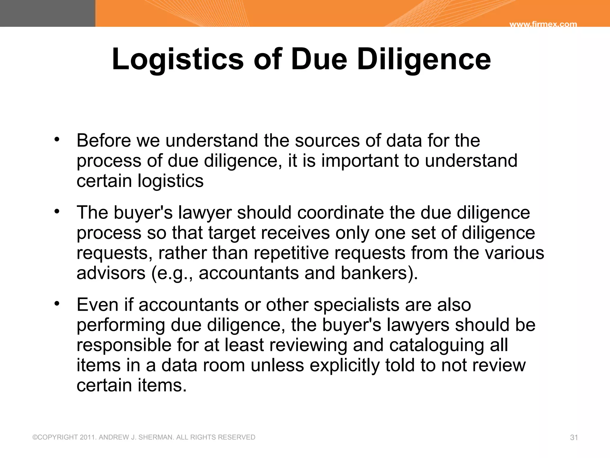 ©COPYRIGHT 2011. ANDREW J. SHERMAN. ALL RIGHTS RESERVED 31
Logistics of Due Diligence
• Before we understand the sources of data for the
process of due diligence, it is important to understand
certain logistics
• The buyer's lawyer should coordinate the due diligence
process so that target receives only one set of diligence
requests, rather than repetitive requests from the various
advisors (e.g., accountants and bankers).
• Even if accountants or other specialists are also
performing due diligence, the buyer's lawyers should be
responsible for at least reviewing and cataloguing all
items in a data room unless explicitly told to not review
certain items.
 