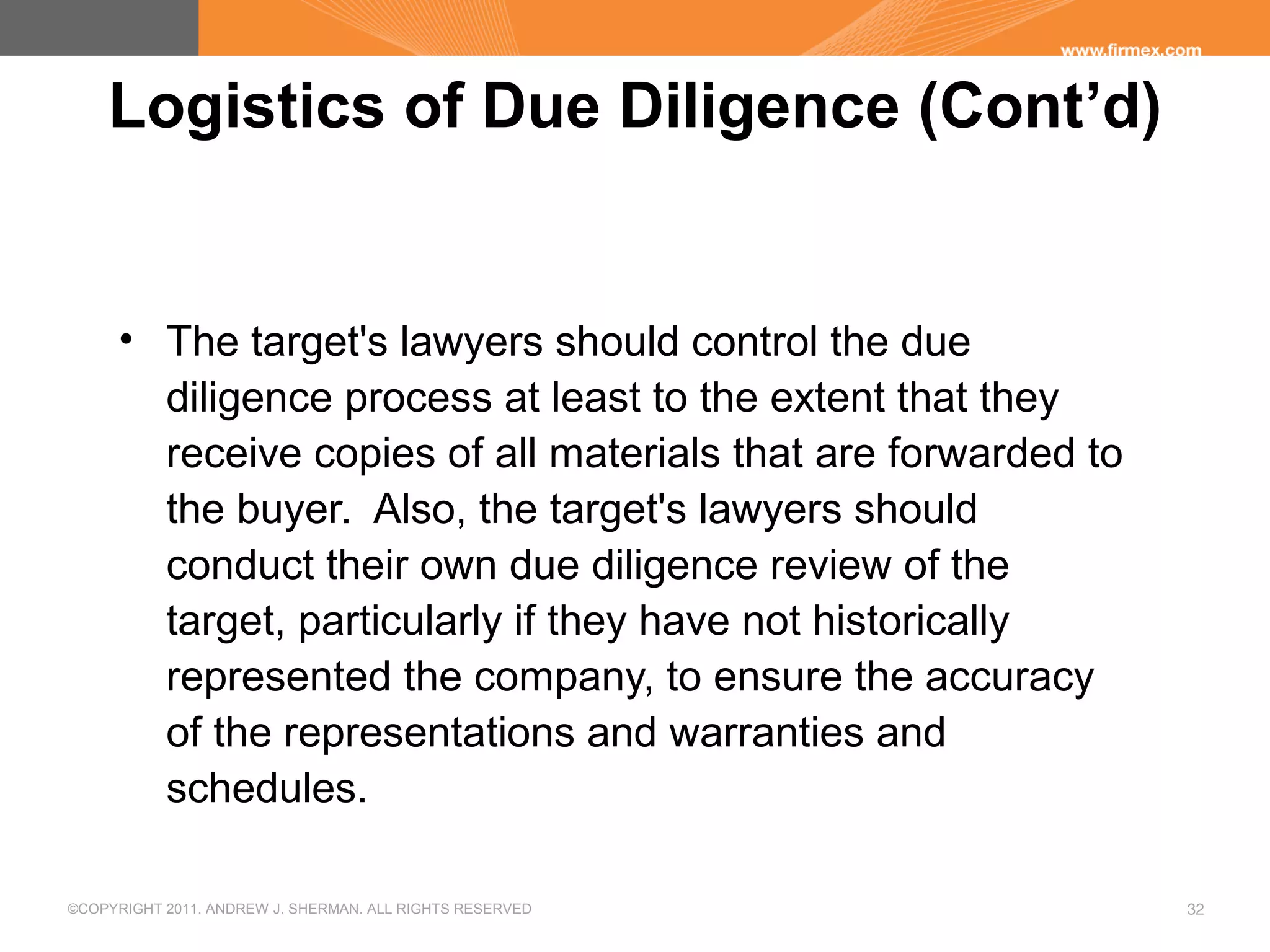 ©COPYRIGHT 2011. ANDREW J. SHERMAN. ALL RIGHTS RESERVED 32
Logistics of Due Diligence (Cont’d)
• The target's lawyers should control the due
diligence process at least to the extent that they
receive copies of all materials that are forwarded to
the buyer. Also, the target's lawyers should
conduct their own due diligence review of the
target, particularly if they have not historically
represented the company, to ensure the accuracy
of the representations and warranties and
schedules.
 