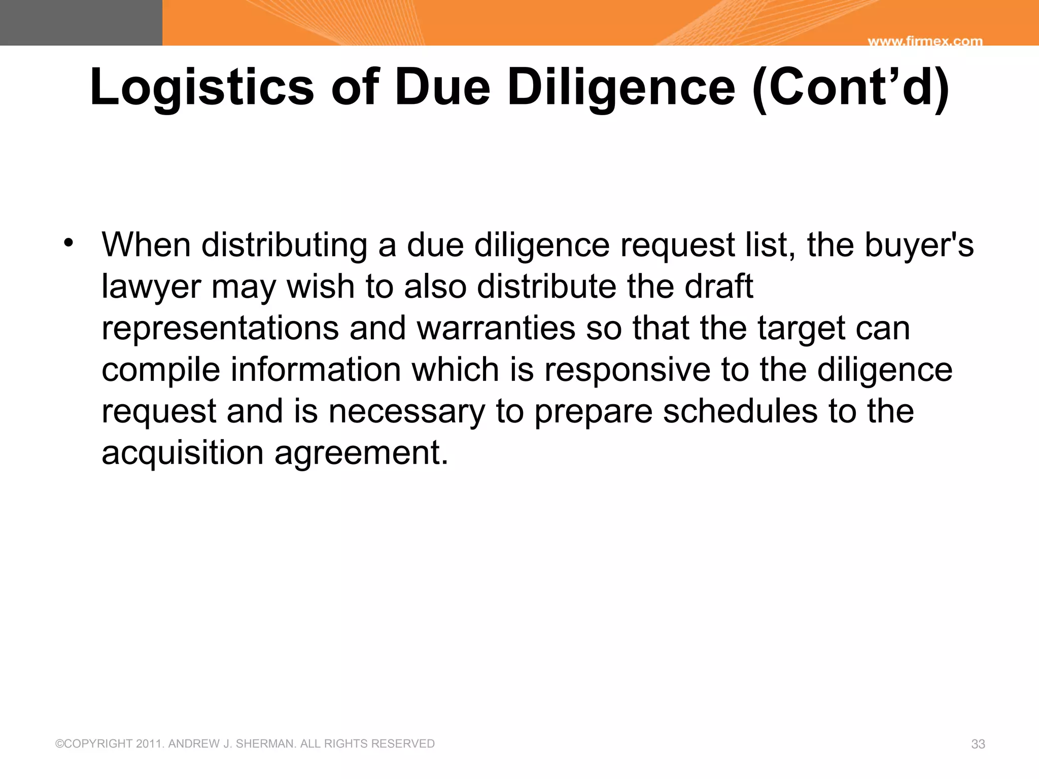 ©COPYRIGHT 2011. ANDREW J. SHERMAN. ALL RIGHTS RESERVED 33
Logistics of Due Diligence (Cont’d)
• When distributing a due diligence request list, the buyer's
lawyer may wish to also distribute the draft
representations and warranties so that the target can
compile information which is responsive to the diligence
request and is necessary to prepare schedules to the
acquisition agreement.
 
