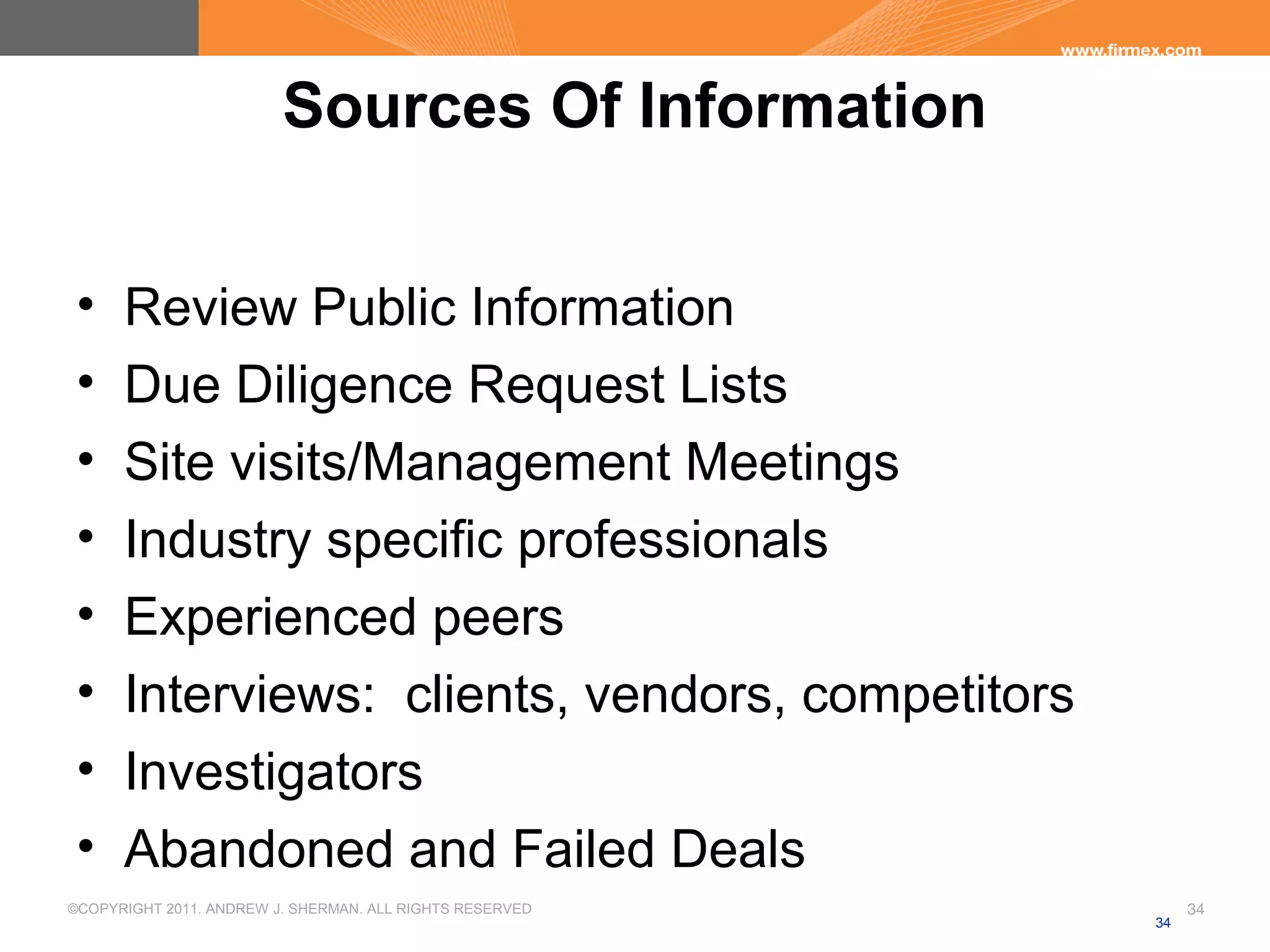 ©COPYRIGHT 2011. ANDREW J. SHERMAN. ALL RIGHTS RESERVED 34
Sources Of Information
• Review Public Information
• Due Diligence Request Lists
• Site visits/Management Meetings
• Industry specific professionals
• Experienced peers
• Interviews: clients, vendors, competitors
• Investigators
• Abandoned and Failed Deals
34
 