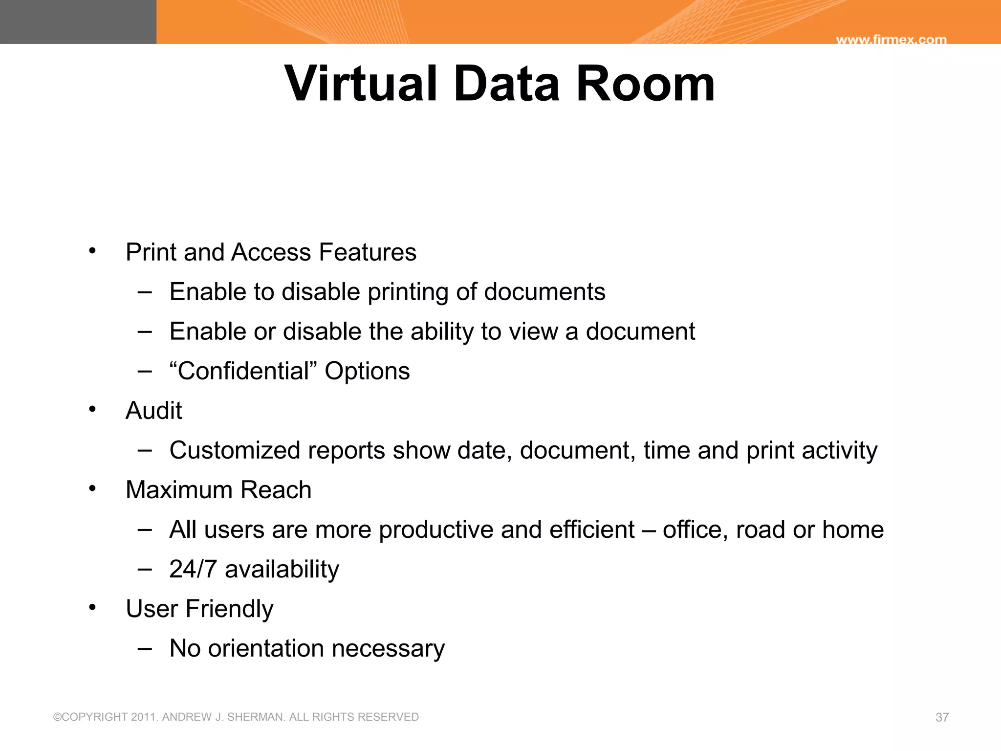 ©COPYRIGHT 2011. ANDREW J. SHERMAN. ALL RIGHTS RESERVED 37
Virtual Data Room
• Print and Access Features
– Enable to disable printing of documents
– Enable or disable the ability to view a document
– “Confidential” Options
• Audit
– Customized reports show date, document, time and print activity
• Maximum Reach
– All users are more productive and efficient – office, road or home
– 24/7 availability
• User Friendly
– No orientation necessary
 