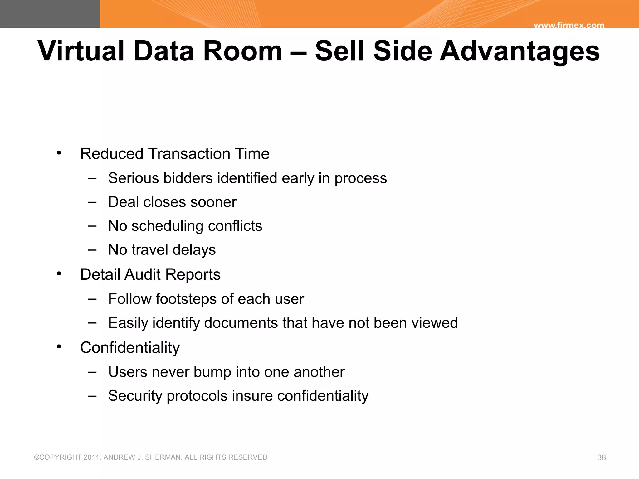 ©COPYRIGHT 2011. ANDREW J. SHERMAN. ALL RIGHTS RESERVED 38
Virtual Data Room – Sell Side Advantages
• Reduced Transaction Time
– Serious bidders identified early in process
– Deal closes sooner
– No scheduling conflicts
– No travel delays
• Detail Audit Reports
– Follow footsteps of each user
– Easily identify documents that have not been viewed
• Confidentiality
– Users never bump into one another
– Security protocols insure confidentiality
 