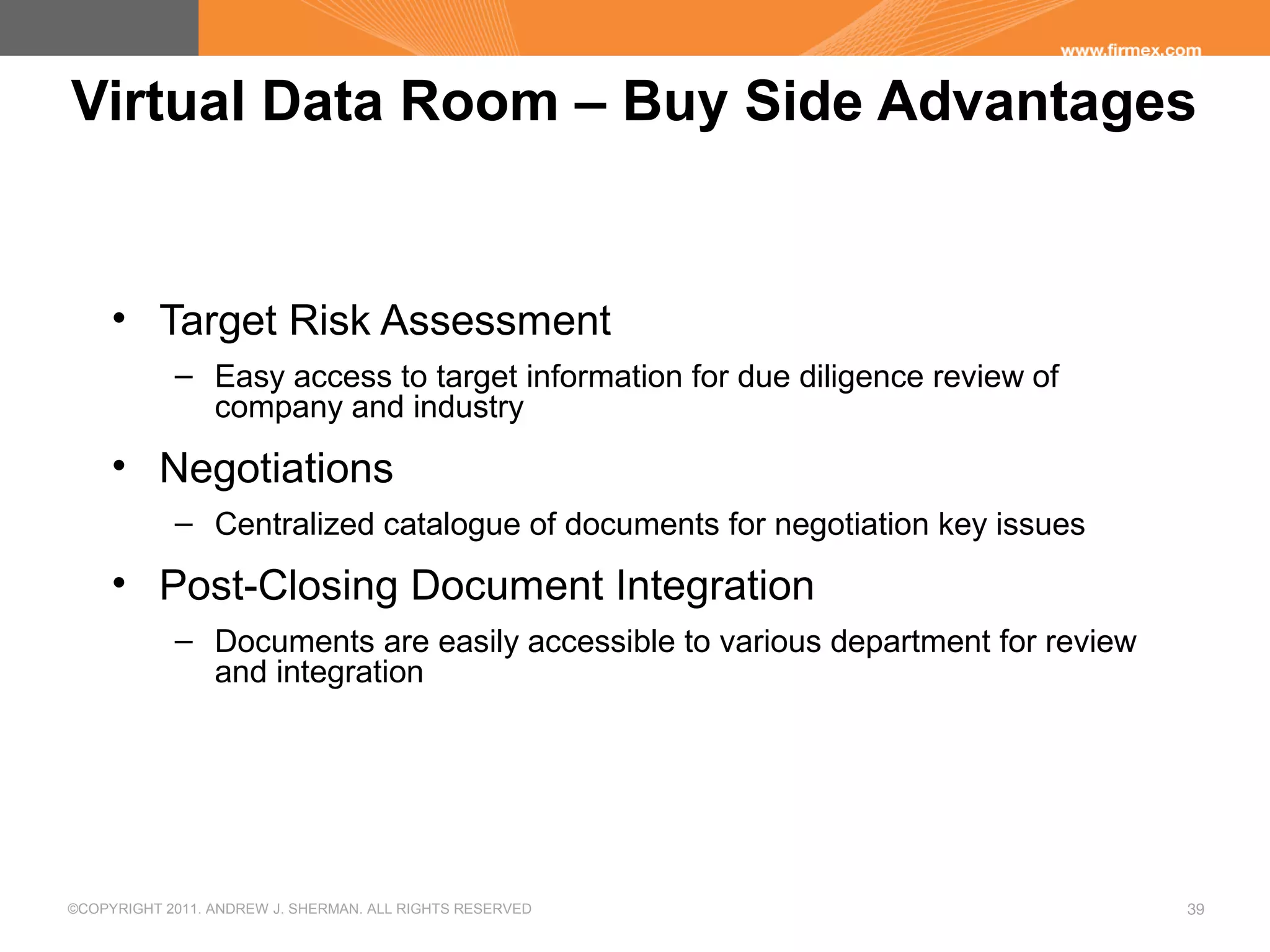 ©COPYRIGHT 2011. ANDREW J. SHERMAN. ALL RIGHTS RESERVED 39
Virtual Data Room – Buy Side Advantages
• Target Risk Assessment
– Easy access to target information for due diligence review of
company and industry
• Negotiations
– Centralized catalogue of documents for negotiation key issues
• Post-Closing Document Integration
– Documents are easily accessible to various department for review
and integration
 