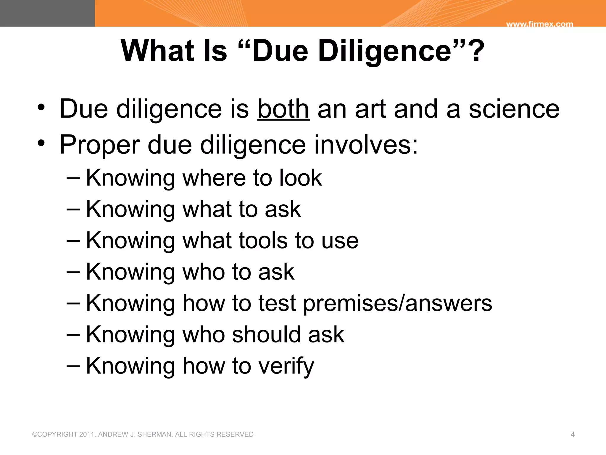 ©COPYRIGHT 2011. ANDREW J. SHERMAN. ALL RIGHTS RESERVED 4
What Is “Due Diligence”?
• Due diligence is both an art and a science
• Proper due diligence involves:
– Knowing where to look
– Knowing what to ask
– Knowing what tools to use
– Knowing who to ask
– Knowing how to test premises/answers
– Knowing who should ask
– Knowing how to verify
 