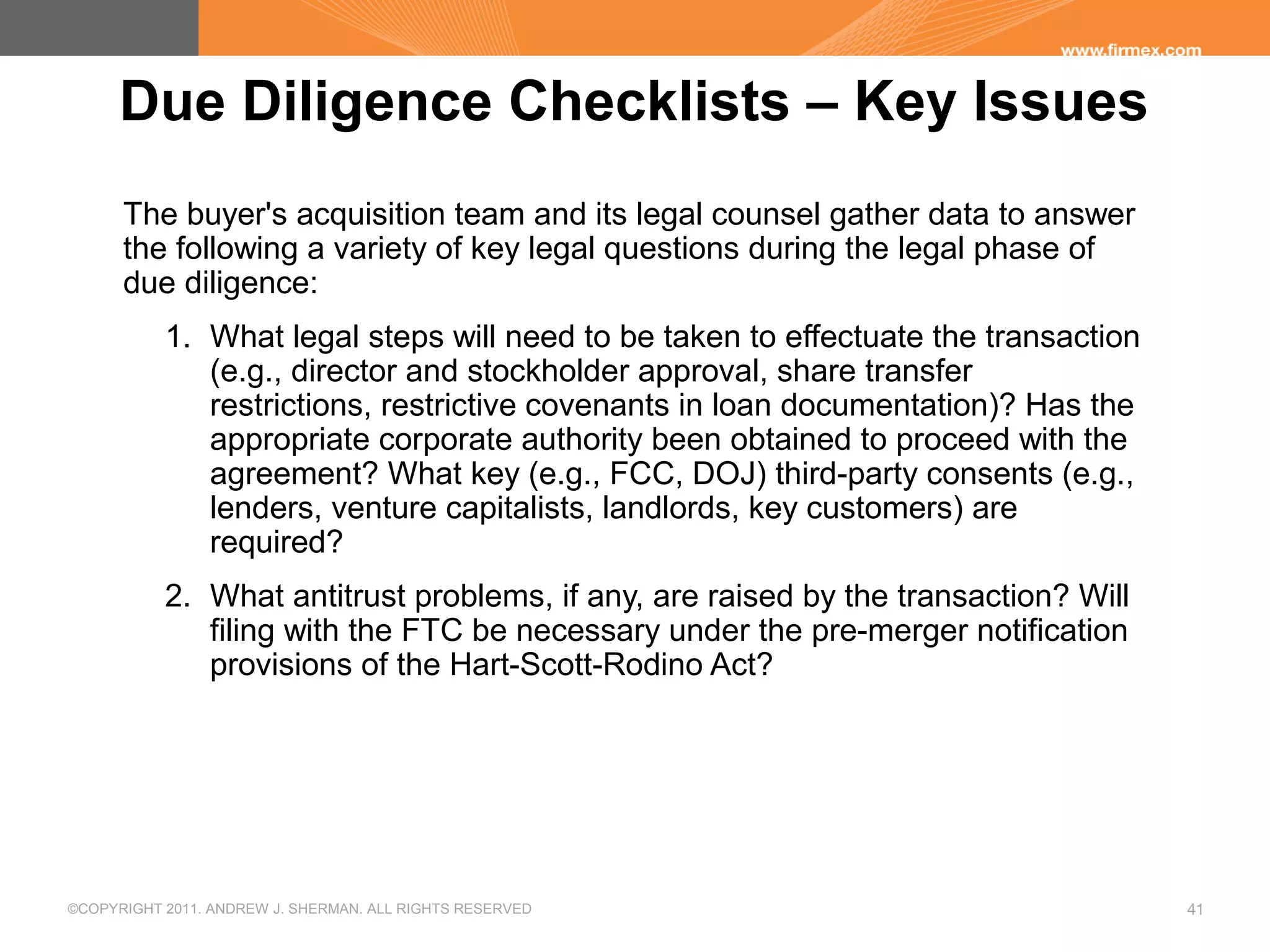 ©COPYRIGHT 2011. ANDREW J. SHERMAN. ALL RIGHTS RESERVED 41
Due Diligence Checklists – Key Issues
The buyer's acquisition team and its legal counsel gather data to answer
the following a variety of key legal questions during the legal phase of
due diligence:
1. What legal steps will need to be taken to effectuate the transaction
(e.g., director and stockholder approval, share transfer
restrictions, restrictive covenants in loan documentation)? Has the
appropriate corporate authority been obtained to proceed with the
agreement? What key (e.g., FCC, DOJ) third-party consents (e.g.,
lenders, venture capitalists, landlords, key customers) are
required?
2. What antitrust problems, if any, are raised by the transaction? Will
filing with the FTC be necessary under the pre-merger notification
provisions of the Hart-Scott-Rodino Act?
 