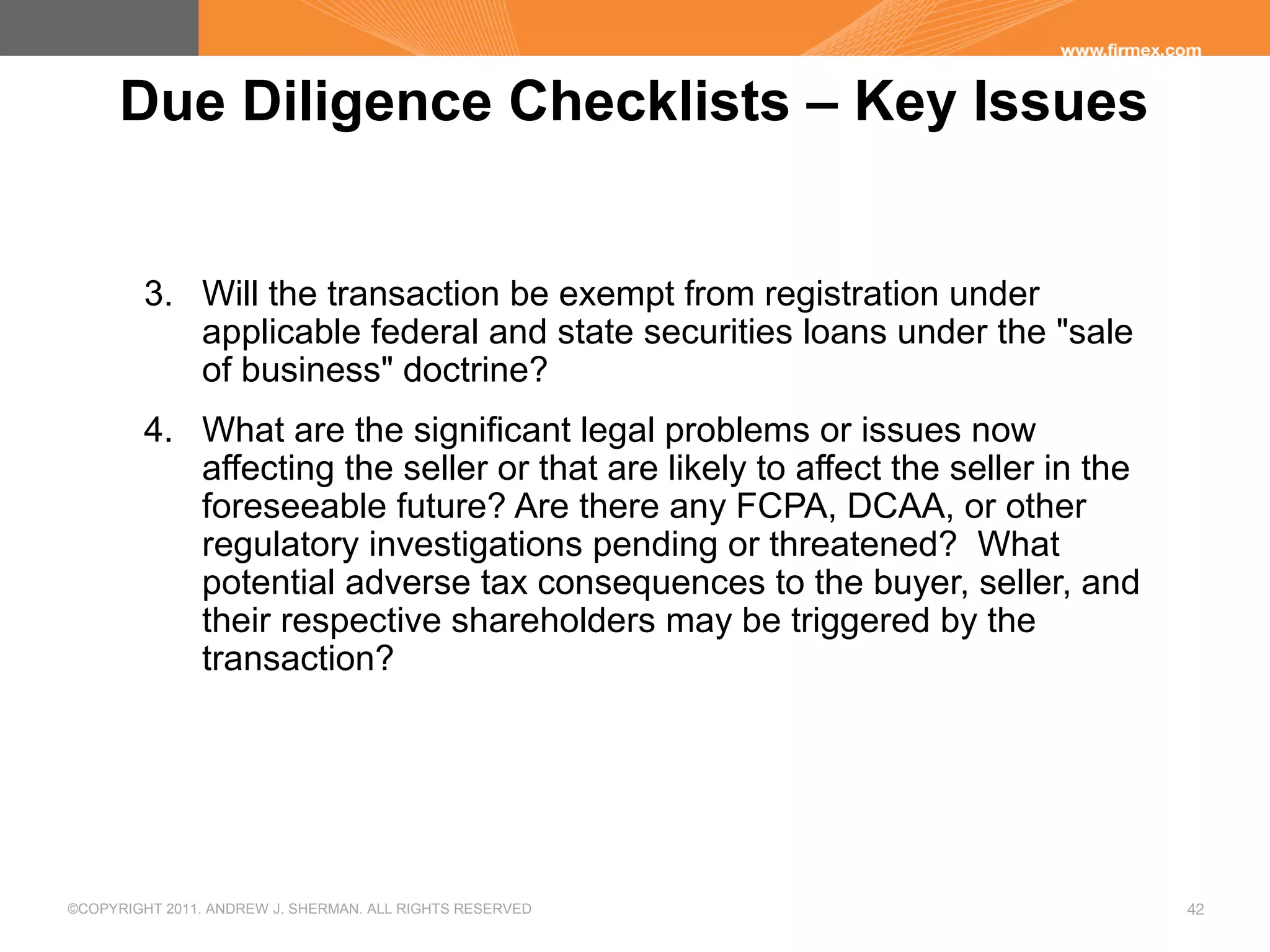 ©COPYRIGHT 2011. ANDREW J. SHERMAN. ALL RIGHTS RESERVED 42
Due Diligence Checklists – Key Issues
3. Will the transaction be exempt from registration under
applicable federal and state securities loans under the "sale
of business" doctrine?
4. What are the significant legal problems or issues now
affecting the seller or that are likely to affect the seller in the
foreseeable future? Are there any FCPA, DCAA, or other
regulatory investigations pending or threatened? What
potential adverse tax consequences to the buyer, seller, and
their respective shareholders may be triggered by the
transaction?
 