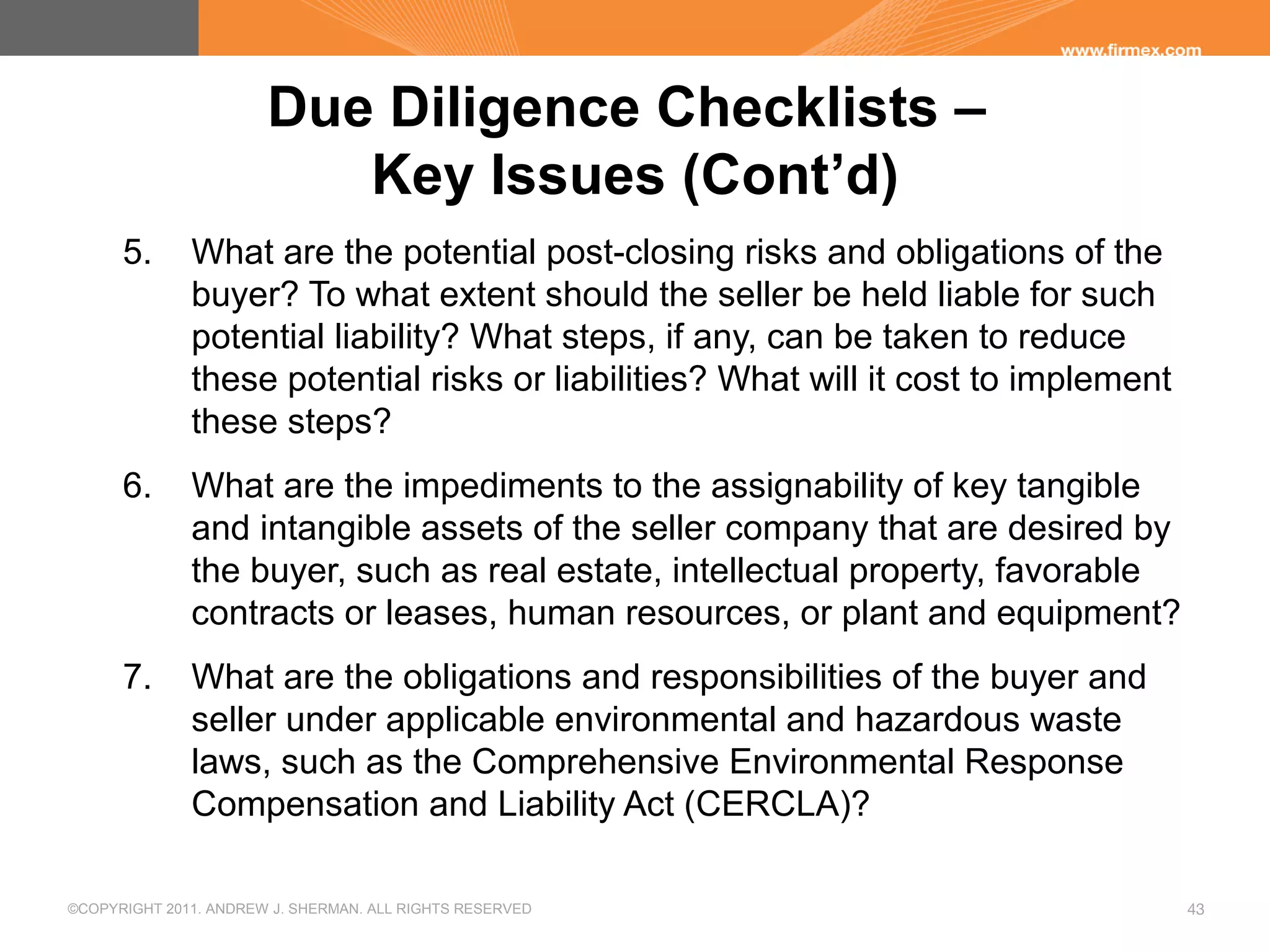 ©COPYRIGHT 2011. ANDREW J. SHERMAN. ALL RIGHTS RESERVED 43
Due Diligence Checklists –
Key Issues (Cont’d)
5. What are the potential post-closing risks and obligations of the
buyer? To what extent should the seller be held liable for such
potential liability? What steps, if any, can be taken to reduce
these potential risks or liabilities? What will it cost to implement
these steps?
6. What are the impediments to the assignability of key tangible
and intangible assets of the seller company that are desired by
the buyer, such as real estate, intellectual property, favorable
contracts or leases, human resources, or plant and equipment?
7. What are the obligations and responsibilities of the buyer and
seller under applicable environmental and hazardous waste
laws, such as the Comprehensive Environmental Response
Compensation and Liability Act (CERCLA)?
 
