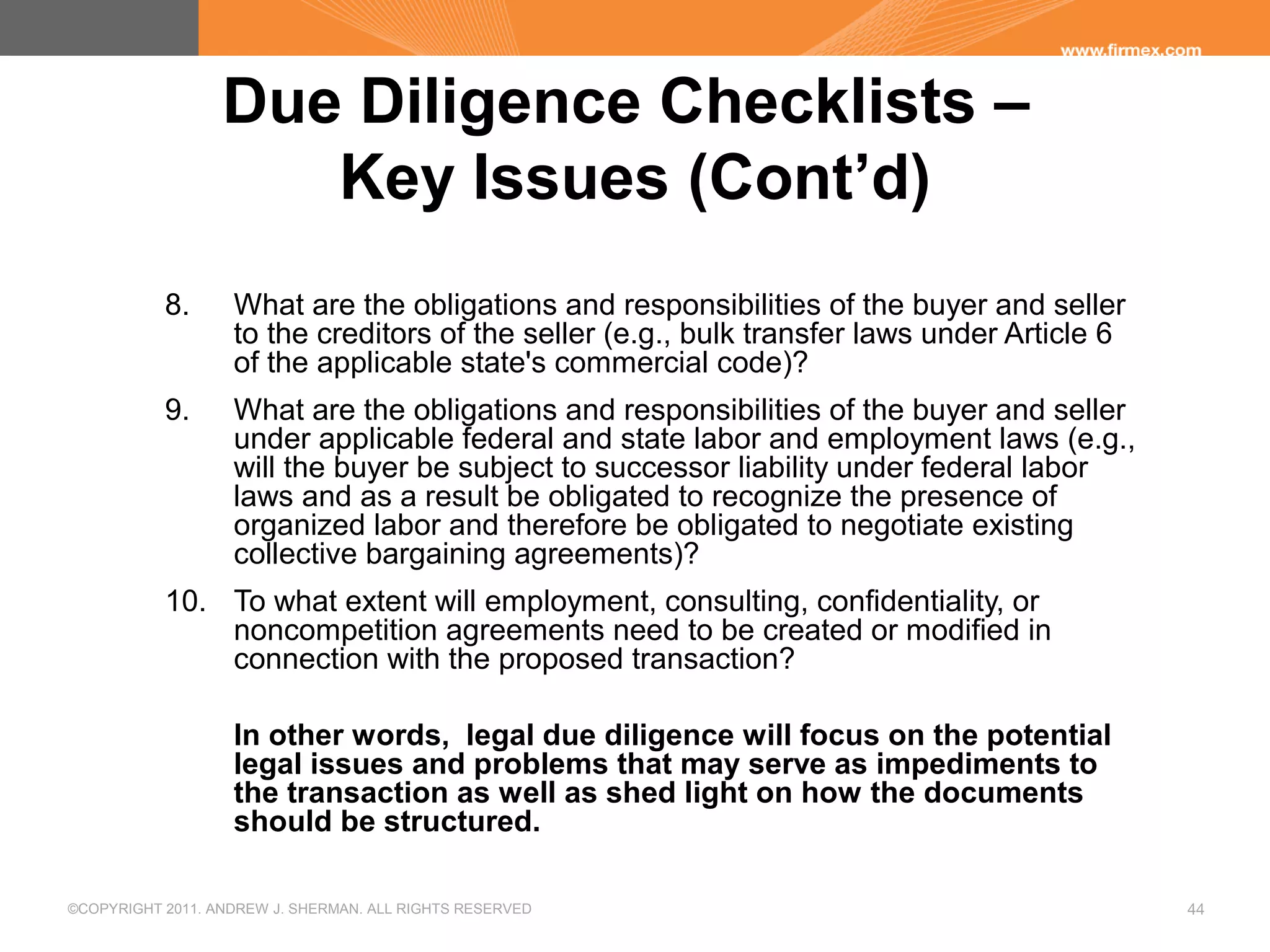 ©COPYRIGHT 2011. ANDREW J. SHERMAN. ALL RIGHTS RESERVED 44
Due Diligence Checklists –
Key Issues (Cont’d)
8. What are the obligations and responsibilities of the buyer and seller
to the creditors of the seller (e.g., bulk transfer laws under Article 6
of the applicable state's commercial code)?
9. What are the obligations and responsibilities of the buyer and seller
under applicable federal and state labor and employment laws (e.g.,
will the buyer be subject to successor liability under federal labor
laws and as a result be obligated to recognize the presence of
organized labor and therefore be obligated to negotiate existing
collective bargaining agreements)?
10. To what extent will employment, consulting, confidentiality, or
noncompetition agreements need to be created or modified in
connection with the proposed transaction?
In other words, legal due diligence will focus on the potential
legal issues and problems that may serve as impediments to
the transaction as well as shed light on how the documents
should be structured.
 