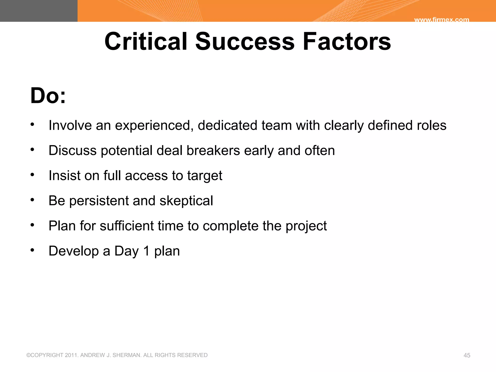 ©COPYRIGHT 2011. ANDREW J. SHERMAN. ALL RIGHTS RESERVED 45
Critical Success Factors
Do:
• Involve an experienced, dedicated team with clearly defined roles
• Discuss potential deal breakers early and often
• Insist on full access to target
• Be persistent and skeptical
• Plan for sufficient time to complete the project
• Develop a Day 1 plan
 