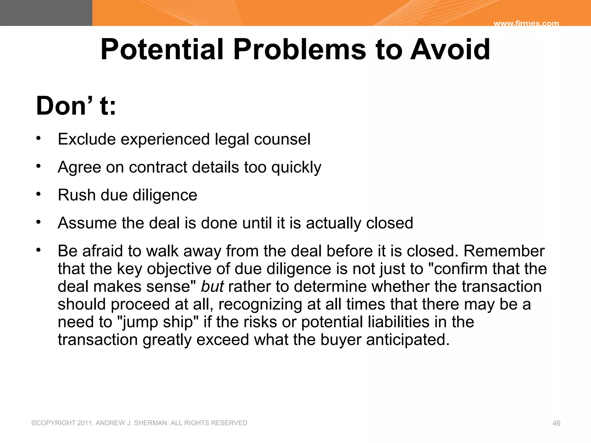 ©COPYRIGHT 2011. ANDREW J. SHERMAN. ALL RIGHTS RESERVED 46
Potential Problems to Avoid
Don’ t:
• Exclude experienced legal counsel
• Agree on contract details too quickly
• Rush due diligence
• Assume the deal is done until it is actually closed
• Be afraid to walk away from the deal before it is closed. Remember
that the key objective of due diligence is not just to "confirm that the
deal makes sense" but rather to determine whether the transaction
should proceed at all, recognizing at all times that there may be a
need to "jump ship" if the risks or potential liabilities in the
transaction greatly exceed what the buyer anticipated.
 