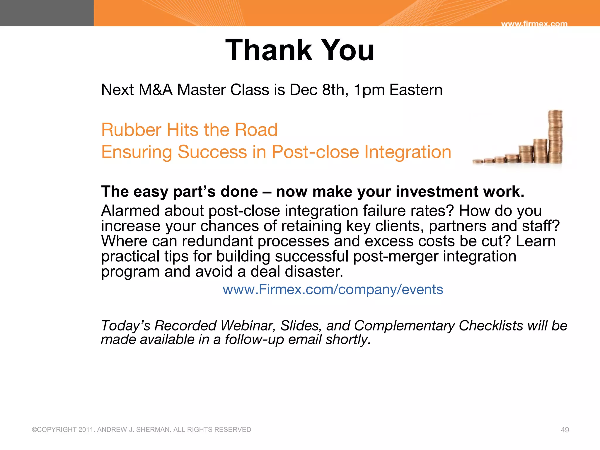 ©COPYRIGHT 2011. ANDREW J. SHERMAN. ALL RIGHTS RESERVED 49
Thank You
Next M&A Master Class is Dec 8th, 1pm Eastern
Rubber Hits the Road
Ensuring Success in Post-close Integration
The easy part’s done – now make your investment work.
Alarmed about post-close integration failure rates? How do you
increase your chances of retaining key clients, partners and staff?
Where can redundant processes and excess costs be cut? Learn
practical tips for building successful post-merger integration
program and avoid a deal disaster.
www.Firmex.com/company/events
Today’s Recorded Webinar, Slides, and Complementary Checklists will be
made available in a follow-up email shortly.
 