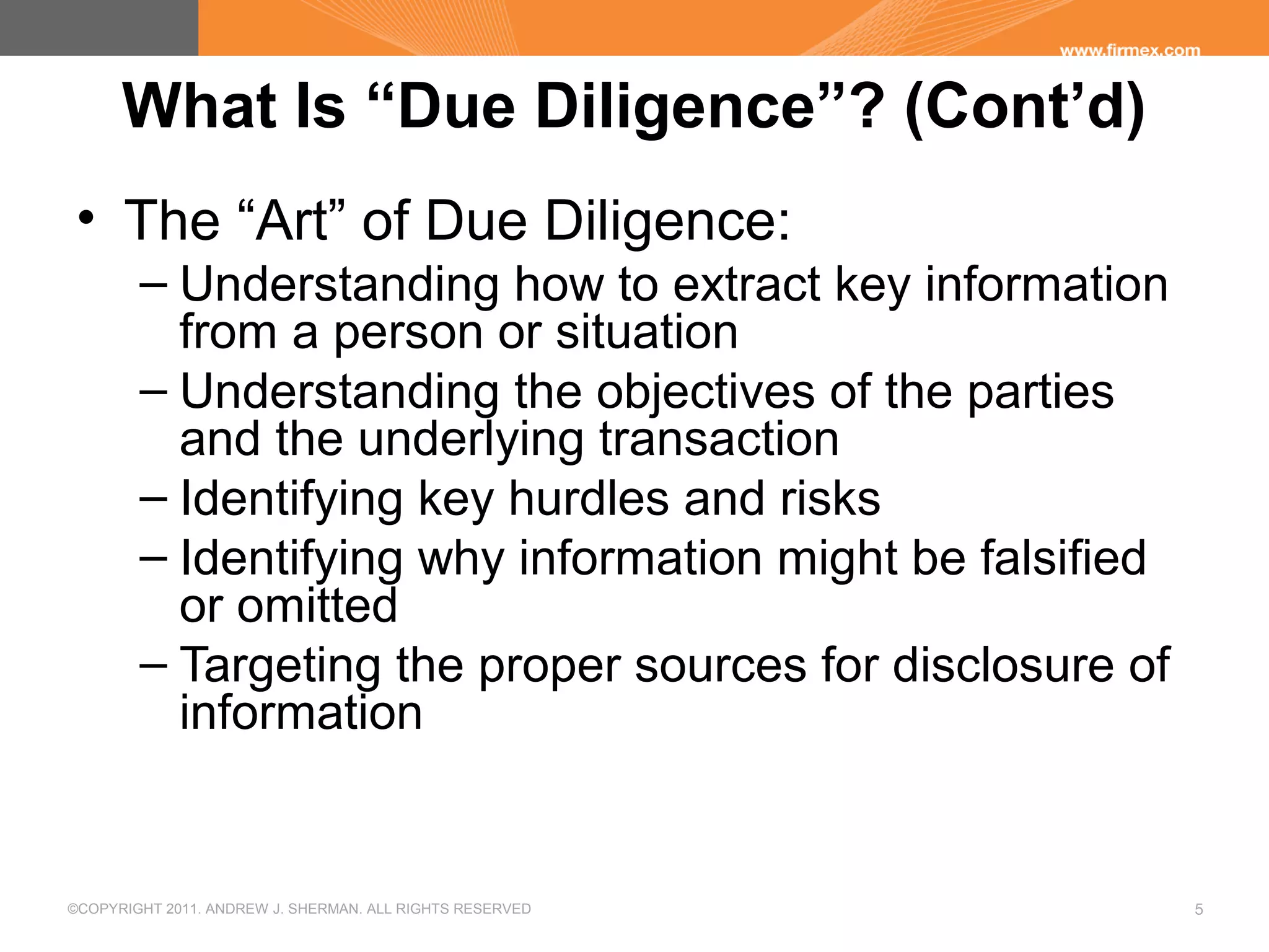 ©COPYRIGHT 2011. ANDREW J. SHERMAN. ALL RIGHTS RESERVED 5
What Is “Due Diligence”? (Cont’d)
• The “Art” of Due Diligence:
– Understanding how to extract key information
from a person or situation
– Understanding the objectives of the parties
and the underlying transaction
– Identifying key hurdles and risks
– Identifying why information might be falsified
or omitted
– Targeting the proper sources for disclosure of
information
 