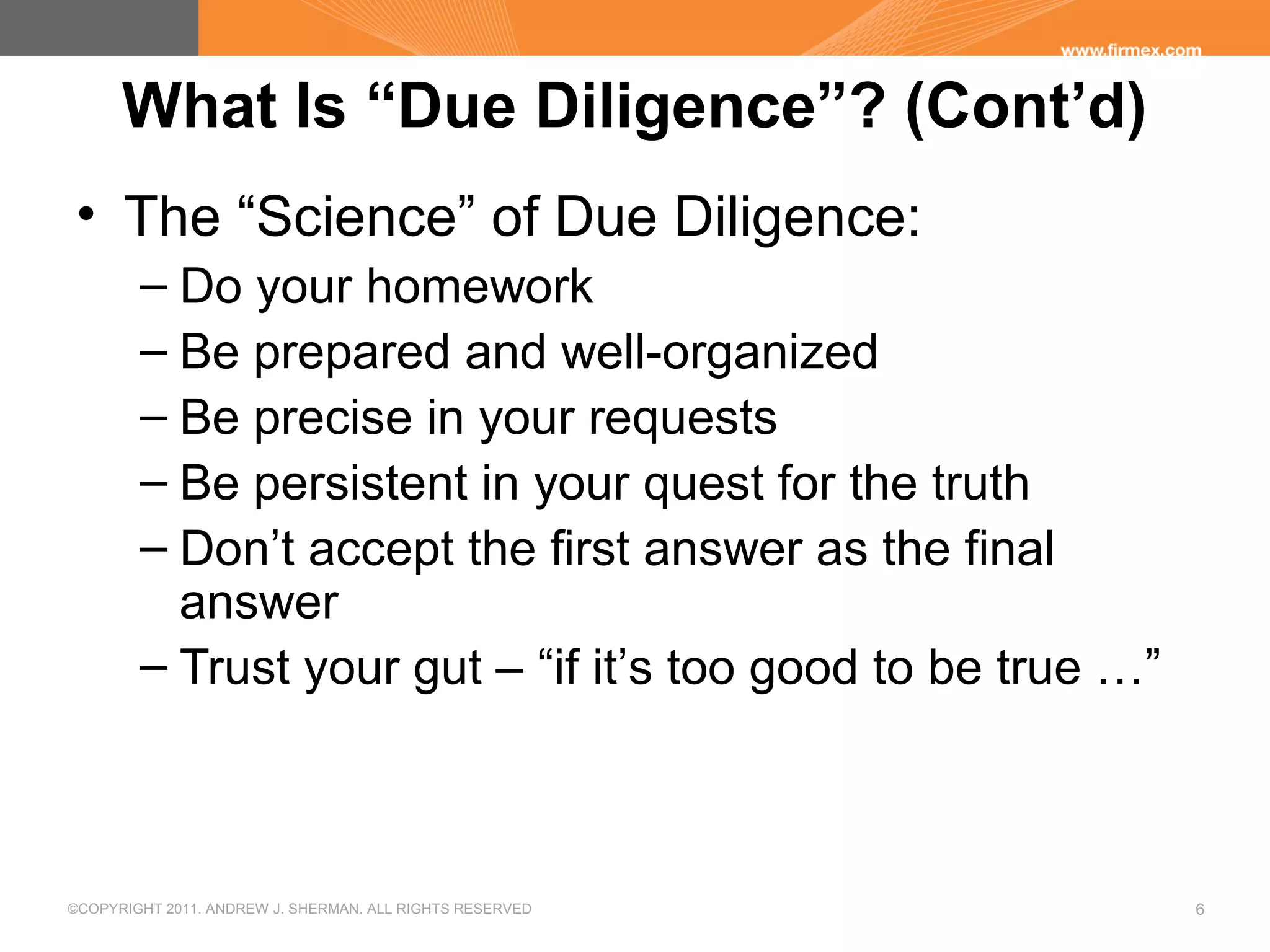 ©COPYRIGHT 2011. ANDREW J. SHERMAN. ALL RIGHTS RESERVED 6
What Is “Due Diligence”? (Cont’d)
• The “Science” of Due Diligence:
– Do your homework
– Be prepared and well-organized
– Be precise in your requests
– Be persistent in your quest for the truth
– Don’t accept the first answer as the final
answer
– Trust your gut – “if it’s too good to be true …”
 
