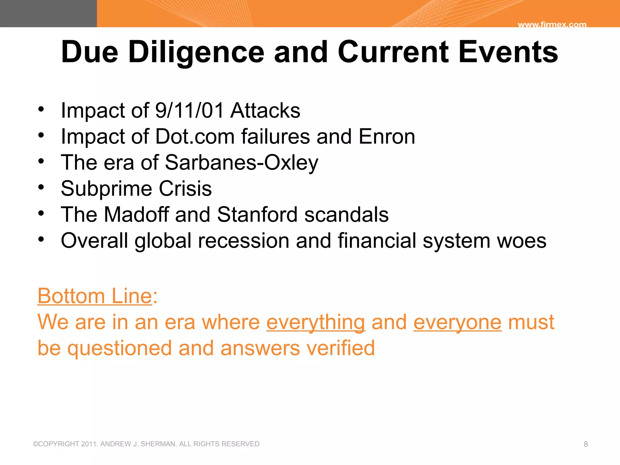 ©COPYRIGHT 2011. ANDREW J. SHERMAN. ALL RIGHTS RESERVED 8
Due Diligence and Current Events
• Impact of 9/11/01 Attacks
• Impact of Dot.com failures and Enron
• The era of Sarbanes-Oxley
• Subprime Crisis
• The Madoff and Stanford scandals
• Overall global recession and financial system woes
Bottom Line:
We are in an era where everything and everyone must
be questioned and answers verified
 