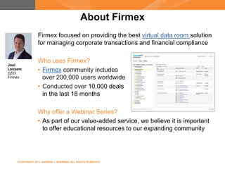 About Firmex
                 Firmex focused on providing the best virtual data room solution
                 for managing corporate transactions and financial compliance

                 Who uses Firmex?
Joel
Lessem
CEO
                 • Firmex community includes
Firmex             over 200,000 users worldwide
                 • Conducted over 10,000 deals
                   in the last 18 months

                 Why offer a Webinar Series?
                 • As part of our value-added service, we believe it is important
                   to offer educational resources to our expanding community




    ©COPYRIGHT 2011. ANDREW J. SHERMAN. ALL RIGHTS RESERVED
 