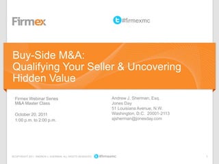 1©COPYRIGHT 2011. ANDREW J. SHERMAN. ALL RIGHTS RESERVED #firmexmc
Firmex Webinar Series
M&A Master Class
October 20, 2011
1:00 p.m. to 2:00 p.m.
Andrew J. Sherman, Esq.
Jones Day
51 Louisiana Avenue, N.W.
Washington, D.C. 20001-2113
ajsherman@jonesday.com
Buy-Side M&A:
Qualifying Your Seller & Uncovering
Hidden Value
#firmexmc
 