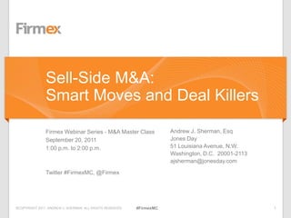 ©COPYRIGHT 2011. ANDREW J. SHERMAN. ALL RIGHTS RESERVED 1#FirmexMC
Firmex Webinar Series - M&A Master Class
September 20, 2011
1:00 p.m. to 2:00 p.m.
Twitter #FirmexMC, @Firmex
Andrew J. Sherman, Esq
Jones Day
51 Louisiana Avenue, N.W.
Washington, D.C. 20001-2113
ajsherman@jonesday.com
Sell-Side M&A:
Smart Moves and Deal Killers
 