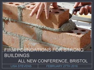 LISA STEVENS FEBRUARY 27TH 2016
FIRM FOUNDATIONS FOR STRONG
BUILDINGS
ALL NEW CONFERENCE, BRISTOL
 