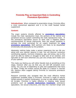 Firminite Play an Important Role in Controlling
                   Premature Ejeculation

Introductions: When compared to prescription drugs, Firminite offers
a more economical approach and it is the multi faceted herbal
supplement

Content:

The organ systems directly affected by premature ejeculation
include the male reproductive tract, the portions of the central and
peripheral nervous system controlling the male reproductive tract. If
the premature ejeculation occurs so early that it happens before
commencement of sexual intercourse, then the sexual condition is
perhaps the most warranted for an urgent treatment for stop
premature ejaculation. Both partners are likely to be dissatisfied
emotionally and physically by this problem.

Absolutely nothing helps make a person experience the sex life you
along with your partner deserve in bed. You will discover numerous
contributing aspects, hormone imbalance, age, and stress, due to this
you’ll be able to realize or struggle to take care of an erection, and
ejaculate as well soon otherwise you just very simply don’t make sure
of your partner.

This make you feeling you will rather literally look at something at this
stage, however after you do that you are still left sensation even
worse. You are sick of depending on pills and supplements that have
no effect. Finally the broken sexual life leads to a failure in married
life. Doctors often suggest taking Firminite to overcome premature
ejeculation

Research scientists also accepted that the most effective herbal
supplement available today is Firminite. Firminite is made of natural
herbal extracts in perfect combination, so that no side effects reported
till to-date. Firminite is highly effective in treating male sexual
problems such as erectile dysfunction treatment, premature
ejaculation, low sexual endurance, and help men maintain longer and
 