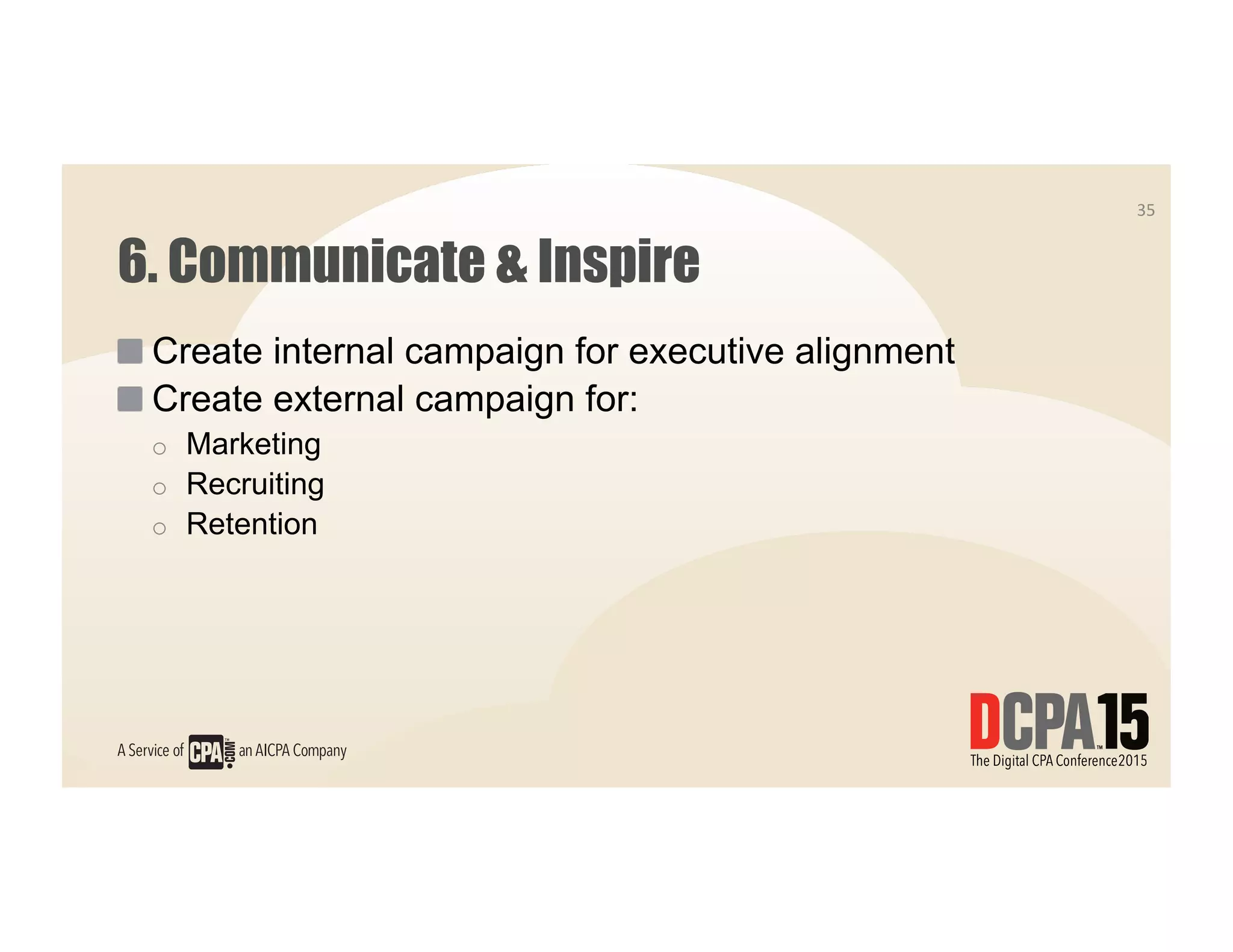 6. Communicate & Inspire
 Create internal campaign for executive alignment
 Create external campaign for:
o  Marketing
o  Recruiting
o  Retention
35	
  
 