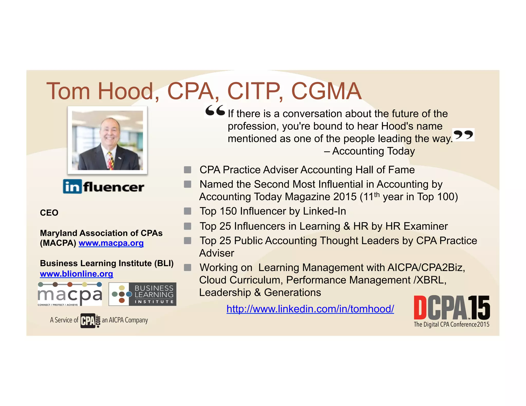 If there is a conversation about the future of the
profession, you're bound to hear Hood's name
mentioned as one of the people leading the way.
– Accounting Today
Tom Hood, CPA, CITP, CGMA
  CPA Practice Adviser Accounting Hall of Fame
  Named the Second Most Influential in Accounting by
Accounting Today Magazine 2015 (11th year in Top 100)
  Top 150 Influencer by Linked-In
  Top 25 Influencers in Learning & HR by HR Examiner
  Top 25 Public Accounting Thought Leaders by CPA Practice
Adviser
  Working on Learning Management with AICPA/CPA2Biz,
Cloud Curriculum, Performance Management /XBRL,
Leadership & Generations
CEO
Maryland Association of CPAs
(MACPA) www.macpa.org
Business Learning Institute (BLI)
www.blionline.org
http://www.linkedin.com/in/tomhood/
 