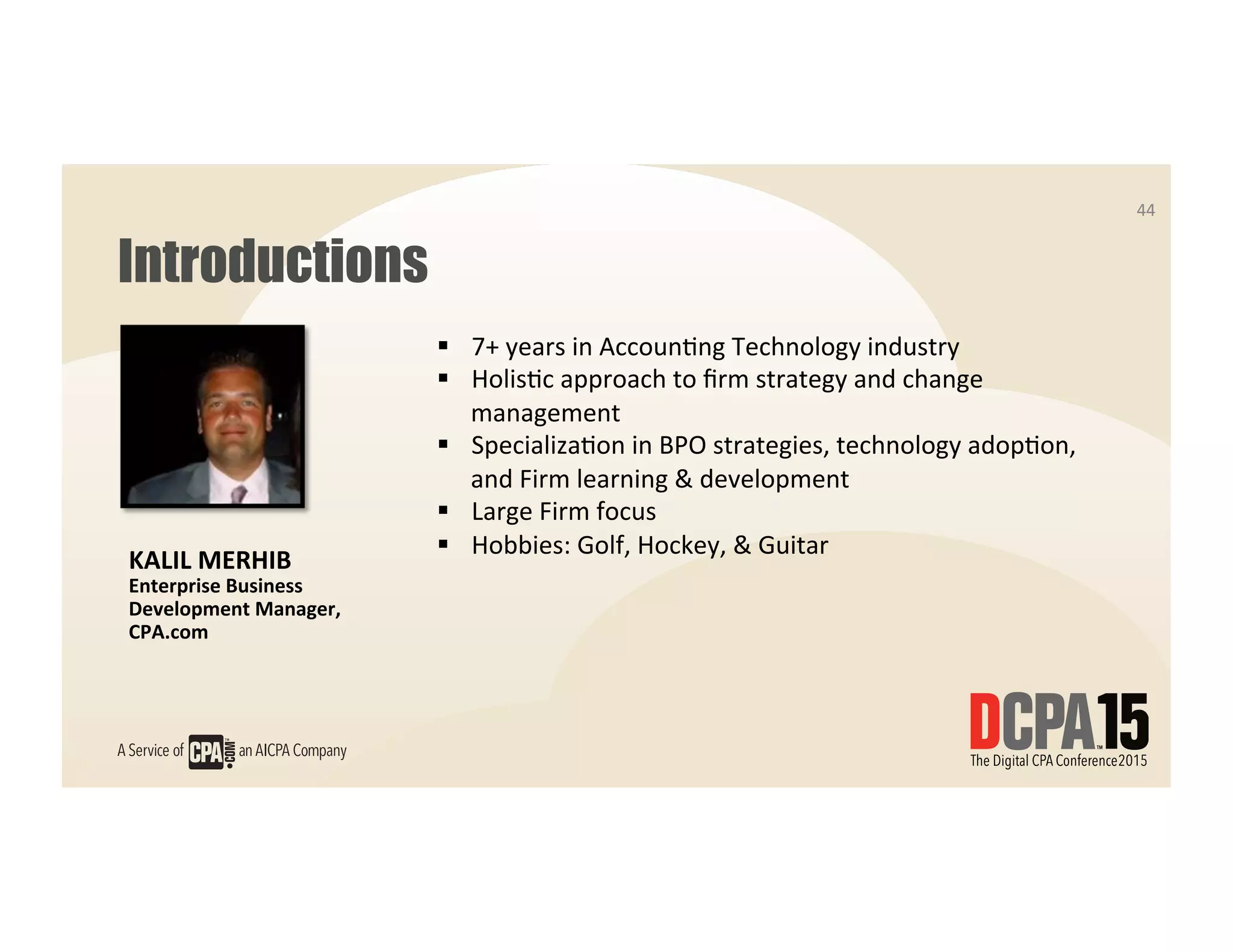 44	
  
Introductions
44	
  
KALIL	
  MERHIB	
  
Enterprise	
  Business	
  
Development	
  Manager,	
  	
  
CPA.com	
  
§  7+	
  years	
  in	
  Accoun7ng	
  Technology	
  industry	
  
§  Holis7c	
  approach	
  to	
  ﬁrm	
  strategy	
  and	
  change	
  
management	
  
§  Specializa7on	
  in	
  BPO	
  strategies,	
  technology	
  adop7on,	
  
and	
  Firm	
  learning	
  &	
  development	
  
§  Large	
  Firm	
  focus	
  
§  Hobbies:	
  Golf,	
  Hockey,	
  &	
  Guitar	
  	
  
 