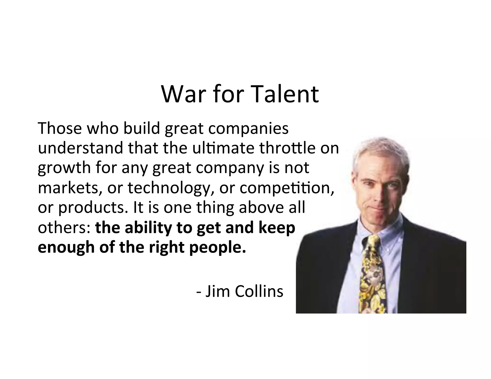 Those	
  who	
  build	
  great	
  companies	
  
understand	
  that	
  the	
  ul7mate	
  thro8le	
  on	
  
growth	
  for	
  any	
  great	
  company	
  is	
  not	
  
markets,	
  or	
  technology,	
  or	
  compe77on,	
  
or	
  products.	
  It	
  is	
  one	
  thing	
  above	
  all	
  
others:	
  the	
  ability	
  to	
  get	
  and	
  keep	
  
enough	
  of	
  the	
  right	
  people. 	
   	
   	
   	
   	
  
	
   	
   	
   	
   	
   	
  	
  
	
   	
   	
   	
   	
   	
   	
  	
  -­‐	
  Jim	
  Collins	
  
War	
  for	
  Talent	
  
 