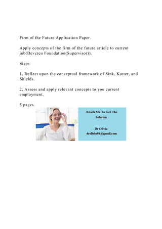Firm of the Future Application Paper.
Apply concepts of the firm of the future article to current
job(Devereu Foundation(Supervisor)).
Steps
1, Reflect upon the conceptual framework of Sink, Kotter, and
Shields.
2, Assess and apply relevant concepts to you current
employment.
5 pages
 