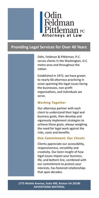 Odin, Feldman & Pi leman, P.C.
serves clients in the Washington, D.C.
metro area and throughout the
na on.
Established in 1972, we have grown
to nearly 60 a orneys prac cing in
areas spanning the legal issues facing
the businesses, non‐proﬁt
organiza ons, and individuals we
serve.
Working Together 
Our a orneys partner with each
client to understand their legal and
business goals, then develop and
vigorously implement strategies to
achieve these goals, always weighing
the need for legal work against the
risks, costs and beneﬁts.
One Commitment: Our Clients 
Clients appreciate our accessibility,
responsiveness, versa lity and
crea vity. Our keen insight of how
legal issues impact your business,
life, and bo om line, combined with
our commitment to protect your
interests, has fostered rela onships
that span decades.
Providing Legal Services for Over 40 Years 
Attorneys at Law 
1775 Wiehle Avenue, Suite 400, Reston VA 20190 
ADVERTISING MATERIAL 
 