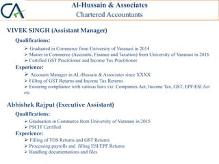 Al-Hussain & Associates
Chartered Accountants
VIVEK SINGH (Assistant Manager)
Qualifications:
 Graduated in Commerce from University of Varanasi in 2014
 Master in Commerce (Accounts, Finance and Taxation) from University of Varanasi in 2016
 Certified GST Practitioner and Income Tax Practitioner
Experience:
 Accounts Manager in AL-Hussain & Associates since XXXX
 Filling of GST Returns and Income Tax Returns
 Ensuring compliance with various laws viz. Companies Act, Income Tax, GST, EPF/ESI Act
etc.
Abhishek Rajput (Executive Assistant)
Qualifications:
 Graduation in Commerce from University of Varanasi in 2015
 PSCIT Certified
Experience:
 Filling of TDS Returns and GST Returns
 Processing payrolls and filling ESI/EPF Returns
 Handling documentations and files
 